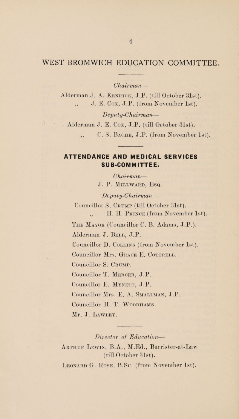 WEST BROMWICH EDUCATION COMMITTEE. Chairman— Alderman J. A. Kenrick, J.P. (till October 31st). ,, J. E. Cox, J.P. (from November 1st). Deputy-Chairman— Alderman J. E. Cox, J.P. (till October 31st). ,, C. S. Bache, J.P. (from November 1st). ATTENDANCE AND MEDICAL SERVICES SUB-COMMITTEE. Chairman— J. P. Mill ward, Esq. Deputy-Chair man— Councillor S. Crump (till October 31st). ,, H. H. Prince (from November 1st). The Maat>r (Councillor C. B. Adams, J.P.). Alderman J. Bell, J.P. Councillor D. Collins (from November 1st). Councillor Mrs. Grace E. Cottrell. Councillor S. Crump. Councillor T. Mercer, J.P. Councillor E. Mynett, J.P. Councillor Mrs. E. A. Smallman, J.P. Councillor II. T. Woodhams. Mr. J. Lawley. Director of Education— Arthur Lewis, B.A., M.Ed., Barrister-at-Law (till October 31st). Leonard G. Rose, B.Sc. (from November 1st).