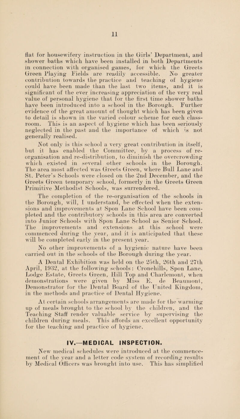 flat for housewifery instruction in the Girls’ Department, and shower baths which have been installed in both Departments in connection with organised games, for which the Greets Green Playing Fields are readily accessible. No greater contribution towards the practice and teaching of hygiene could have been made than the last two items, and it is significant of the ever increasing appreciation of the very real value of personal hygiene that for the first time shower baths have been introduced into a school in the Borough. Further evidence of the great amount of thought which has been given to detail is shown in the varied colour scheme for each class¬ room. This is an aspect of hygiene which has been seriously neglected in the past and the importance of which is not generally realised. Not only is this school a very great contribution in itself, but it has enabled the Committee, by a process of re¬ organisation and re-distribution, to diminish the overcrowding which existed in several other schools in the Borough. The area most affected was Greets Green, where Bull Lane and St. Peter’s Schools were closed on the 2nd December, and the Greets Green temporary school, formerly in the Greets Green Primitive Methodist Schools, was surrendered. The completion of the re-organisation of the schools in the Borough, will, I understand, be effected when the exten¬ sions and improvements at Spoil Lane School have been com¬ pleted and the contributory schools in this area are converted into Junior Schools with Spoil Lane School as Senior School. The improvements and extensions at this school were commenced during the year, and it is anticipated that these will be completed early in the present year. No other improvements of a hygienic nature have been carried out in the schools of the Borough during the year. A Dental Exhibition was held on the 25th, 2Gth and 27th April, 1932, at the following schools : Cronehills, Spon Lane, Lodge Estate, Greets Green, Hill Top and Charlemont, when demonstrations were given by Miss E. de Beaumont, Demonstrator for the Dental Board of the United Kingdom, in the methods and practice of Dental Hygiene. At certain schools arrangements are made for the warming- up of meals brought to the school by the children, and the Teaching Staff render valuable service by supervising the children during meals. This affords an excellent opportunity for the teaching and practice of hygiene. IV.—MEDICAL INSPECTION. New medical schedules were introduced at the commence¬ ment of the year and a letter code system of recording results by Medical Officers was brought into use. This has simplified