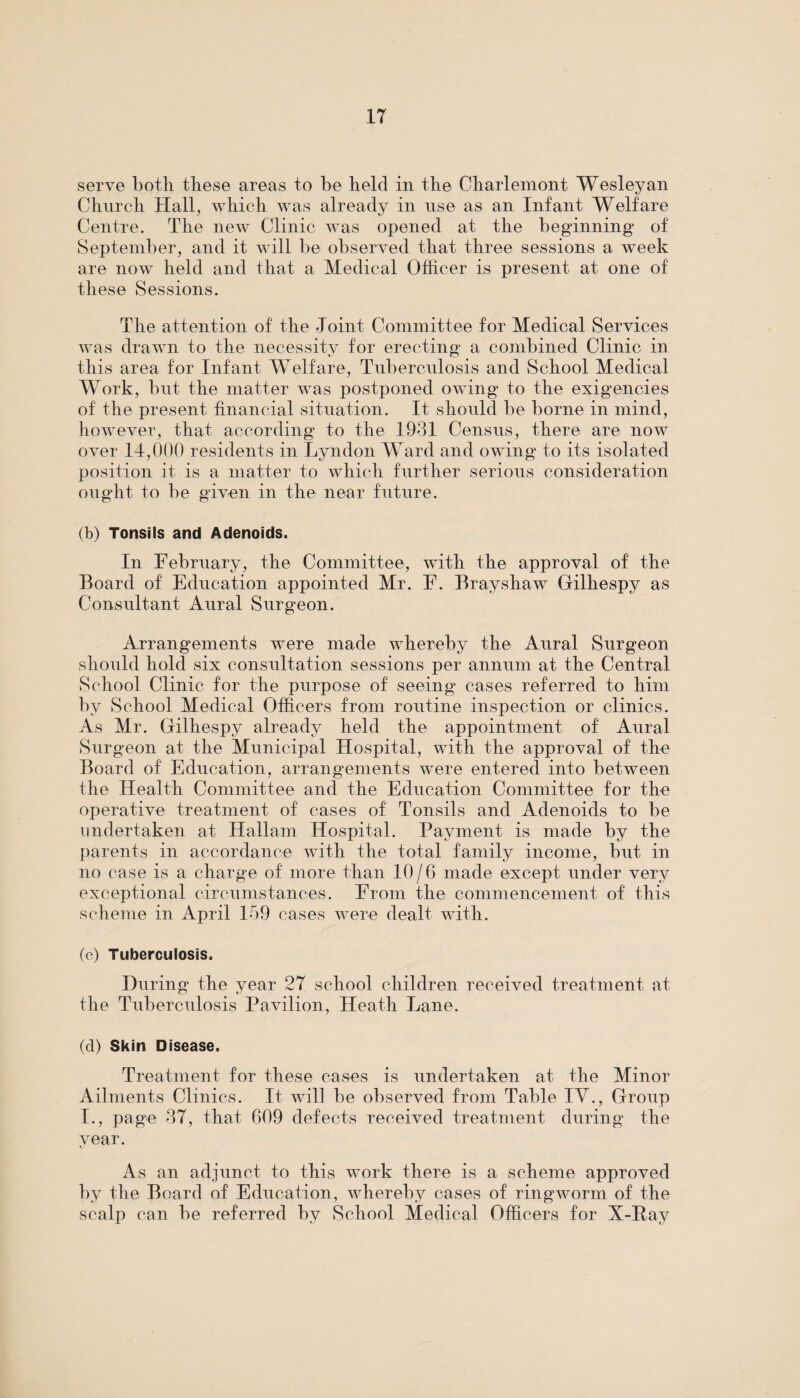 serve both these areas to be held in the Charlemont Wesleyan Church Hall, which was already in use as an Infant Welfare Centre. The new Clinic was opened at the beginning of September, and it will be observed that three sessions a week are now held and that a Medical Officer is present at one of these Sessions. The attention of the Joint Committee for Medical Services was drawn to the necessity for erecting a combined Clinic in this area for Infant Welfare, Tuberculosis and School Medical Work, but the matter was postponed owing to the exigencies of the present financial situation. It should be borne in mind, however, that according to the 1931 Census, there are now over 14,000 residents in Lyndon Ward and owing to its isolated position it is a matter to which further serious consideration ought to be given in the near future. (b) Tonsils and Adenoids. In February, the Committee, with the approval of the Board of Education appointed Mr. F. Brayshaw Gilhespy as Consultant Aural Surgeon. Arrangements were made whereby the Aural Surgeon should hold six consultation sessions per annum at the Central School Clinic for the purpose of seeing' cases referred to him by School Medical Officers from routine inspection or clinics. As Mr. Gilhespy already held the appointment of Aural Surgeon at the Municipal Hospital, with the approval of the Board of Education, arrangements were entered into between the Health Committee and the Education Committee for the operative treatment of cases of Tonsils and Adenoids to be undertaken at Hallam Hospital. Payment is made by the parents in accordance with the total family income, but in no case is a charge of more than 10/6 made except under very exceptional circumstances. From the commencement of this scheme in April 159 cases were dealt with. (c) Tuberculosis. During the year 27 school children received treatment at the Tuberculosis Pavilion, Heath Lane. (d) Skin Disease. Treatment for these cases is undertaken at the Minor Ailments Clinics. It will be observed from Table IY., Group I., page 37, that 609 defects received treatment during the year. As an adjunct to this work there is a scheme approved by the Board of Education, whereby cases of ringworm of the scalp can be referred by School Medical Officers for X-Pay