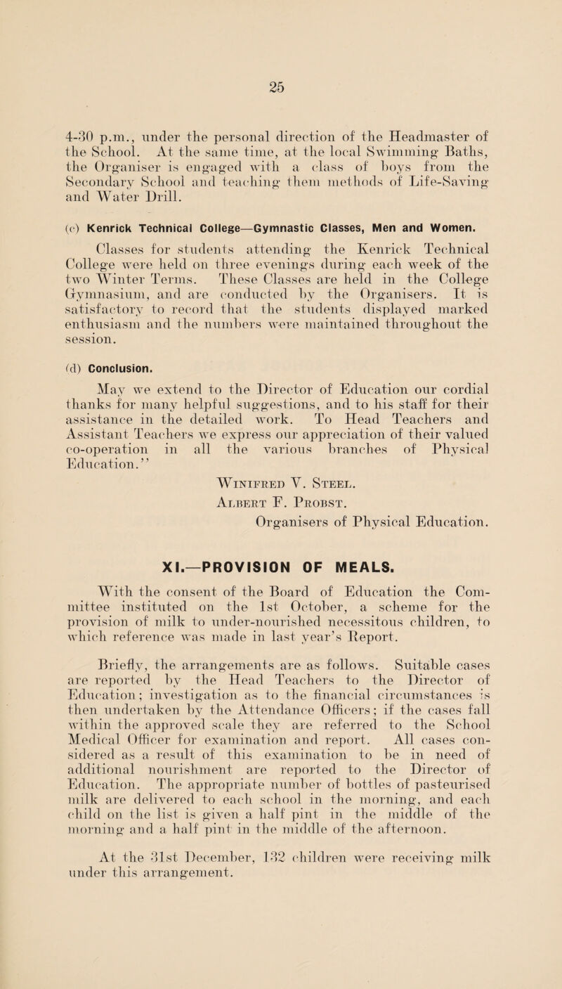 4-30 p.m., under the personal direction of the Headmaster of the School. At the same time, at the local Swimming* Baths, the Organiser is engaged with a class of boys from the Secondary School and teaching them methods of Life-Saving and Water Drill. (o) Kenrick Technical College—Gymnastic Classes, Men and Women. Classes for students attending the Kenrick Technical College were held on three evenings during each week of the two Winter Terms. These Classes are held in the College Gymnasium, and are conducted by the Organisers. It is satisfactory to record that the students displayed marked enthusiasm and the numbers were maintained throughout the session. (cl) Conclusion. May we extend to the Director of Education our cordial thanks for many helpful suggestions, and to his staff for their assistance in the detailed work. To Head Teachers and Assistant Teachers we express our appreciation of their valued co-operation in all the various branches of Physical Education.” Winifred V. Steel. Albert E. Probst. Organisers of Physical Education. XI.—PROVISION OF MEALS. With the consent of the Board of Education the Com¬ mittee instituted on the 1st October, a scheme for the provision of milk to under-nourished necessitous children, to which reference was made in last year’s Peport. Briefly, the arrangements are as follows. Suitable cases are reported by the Head Teachers to the Director of Education; investigation as to the financial circumstances is then undertaken bv the Attendance Officers; if the cases fall within the approved scale they are referred to the School Medical Officer for examination and report. All cases con¬ sidered as a result of this examination to be in need of additional nourishment are reported to the Director of Education. The appropriate number of bottles of pasteurised milk are delivered to each school in the morning, and each child on the list is given a half pint in the middle of the morning and a half pint in the middle of the afternoon. At the 31st December, 132 children were receiving milk under this arrangement.