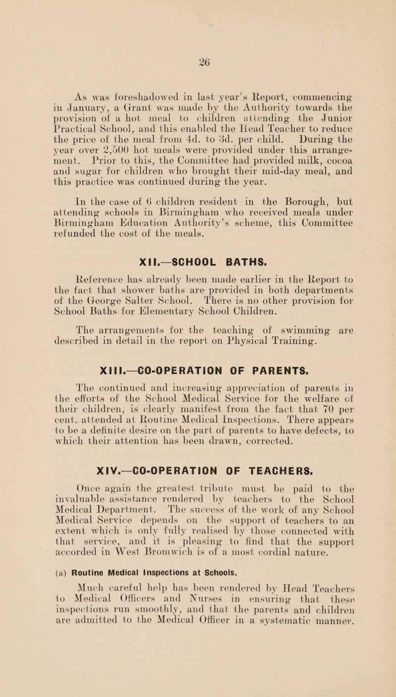 As was foreshadowed in last year’s Report, commencing in January, a Grant was made by the Authority towards the provision of a hot meal to children attending the Junior Practical School, and this enabled the Head Teacher to reduce the price of the meal from 4d. to 3d. per child. During the year over 2,500 hot meals were provided under this arrange¬ ment. Prior to this, the Committee had provided milk, cocoa and sugar for children who brought their mid-day meal, and this practice was continued during the year. In the case of 6 children resident in the Borough, but attending schools in Birmingham who received meals under Birmingham Education Authority’s scheme, this Committee refunded the cost of the meals. XII.—SCHOOL BATHS. Reference has already been made earlier in the Report to the fact that shower baths are provided in both departments of the George Salter School. There is no other provision for School Baths for Elementary School Children. The arrangements for the teaching of swimming are described in detail in the report on Physical Training. XIII.—CO-OPERATION OF PARENTS. The continued and increasing appreciation of parents in the efforts of the School Medical Service for the welfare of their children, is clearly manifest from the fact that 70 per cent, attended at Routine Medical Inspections. There appears to be a definite desire on the part of parents to have defects, to which their attention has been drawn, corrected. XIV.—CO-OPERATION OF TEACHERS. Once again the greatest tribute must be paid to the invaluable assistance rendered by teachers to the School Medical Department. The success of the work of any School Medical Service depends on the support of teachers to an extent which is only fully realised by those connected with that service, and it is pleasing to find that the support accorded in West Bromwich is of a most cordial nature. (a) Routine Medical Inspections at Schools. Much careful help has been rendered by Head Teachers to Medical Officers and Nurses in ensuring that these inspections run smoothly, and that the parents and children are admitted to the Medical Officer in a systematic manner.