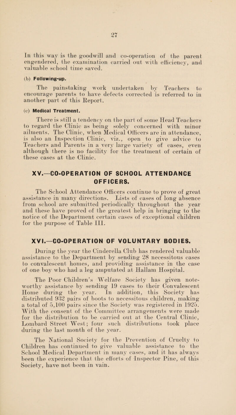 In this way is the goodwill and co-operation of the parent engendered, the examination carried out with efficiency, and valuable school time saved. (b) Following-up. The painstaking work undertaken by Teachers to encourage parents to have defects corrected is referred to in another part of this Report. (c) Medical Treatment. There is still a tendency on the part of some Head Teachers to regard the Clinic as being solely concerned with minor ailments. The Clinic, when Medical Officers are in attendance, is also an Inspection Clinic, viz., open to give advice to Teachers and Parents in a very large variety of cases, even although there is no facility for the treatment of certain of these cases at the Clinic. XV. —GO-OPERATION OF SCHOOL ATTENDANCE OFFICERS. The School Attendance Officers continue to prove of great assistance in many directions. Lists of cases of long absence from school are submitted periodically throughout the year and these have proved of the greatest help in bringing to the notice of the Department certain cases of exceptional children for the purpose of Table III. XVI. —CO-OPERATION OF VOLUNTARY BODIES. During the year the Cinderella Club has rendered valuable assistance to the Department by sending 28 necessitous cases to convalescent homes, and providing assistance in the case of one boy who had a leg amputated at Hallam Hospital. The Poor Children’s Welfare Society has given note¬ worthy assistance by sending 19 cases to their Convalescent Home during the year. In addition, this Society has distributed 932 pairs of boots to necessitous children, making a total of 5,100 pairs since the Society was registered in 1925. With the consent of the Committee arrangements were made for the distribution to be carried out at the Central Clinic, Lombard Street West; four such distributions took place during the last month of the year. The National Society for the Prevention of Cruelty to Children has continued to give valuable assistance to the School Medical Department in many cases, and it has always been the experience that the efforts of Inspector Pine, of this Society, have not been in vain.