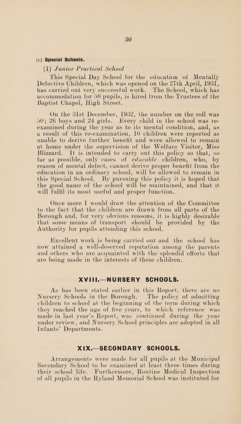 (c) Special Schools. (1) Junior Practical School This Special Day School for the education of Mentally Defective Children, which was opened on the 27th April, 1931, has carried out very successful work. The School, which has accommodation for 50 pupils, is hired from the Trustees of the Baptist Chapel, Higdi Street. On the 31st December, 1932, the number on the roll was 50; 26 boys and 24 girls. Every child in the school was re¬ examined during the year as to its mental condition, and, as a result of this re-examination, 10 children were reported as unable to derive further benefit and were allowed to remain at home under the supervision of the Welfare Visitor, Miss Blizzard. It is intended to carry out this policy so that, so far as possible, only cases of educable children, who, by reason of mental defect, cannot derive proper benefit from the education in an ordinary school, will be allowed to remain in this Special School. By pursuing this policy it is hoped that the good name of the school will be maintained, and that it will fulfil its most useful and proper function. Once more I would draw the attention of the Committee to the fact, that the children are drawn from all parts of the Borough and, for very obvious reasons, it is highly desirable that some means of transport should be provided by the Authority for pupils attending this school. Excellent work is being carried out and the school has now attained a well-deserved reputation among the parents and others who are acquainted with the splendid efforts that are being made in the interests of these children. XVIII.—NURSERY SCHOOLS. As has been stated earlier in this lteport, there are no Aursery Schools in the Borough. The policy of admitting children to school at the beginning of the term during which they reached the age of five years, to which reference was made in last year’s Deport, was continued during the year under review, and Nursery School principles are adopted in all Infants5 Departments. XIX.—SECONDARY SCHOOLS. Arrangements were made for all pupils at the Municipal Secondary School to be examined at least three times during their school life. Furthermore, Doutine Medical Inspection of all pupils in the Dyland Memorial School was instituted for