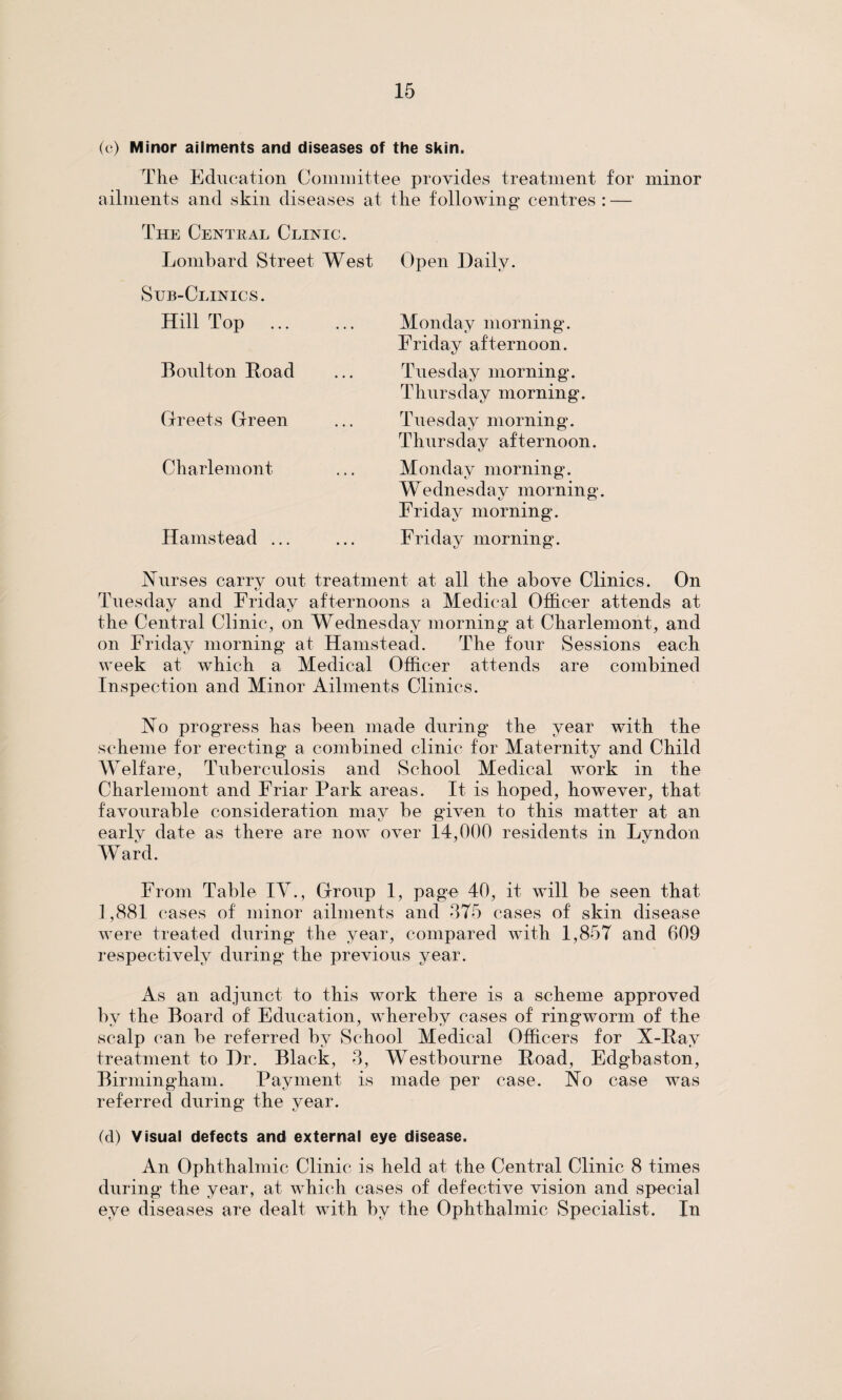 (c) Minor ailments and diseases of the skin. The Education Committee provides treatment for minor ailments and skin diseases at the following centres : — The Central Clinic. Lombard Street West Sub-Clinics. Hill Top Boulton Road Greets Green Charlemont Hamstead ... Open Daily. Monday morning. Friday afternoon. Tuesday morning. Thursday morning. Tuesday morning. Thursday afternoon. Monday morning. Wednesday morning. Friday morning. Friday morning. Nurses carry out treatment at all the above Clinics. On Tuesday and Friday afternoons a Medical Officer attends at the Central Clinic, on Wednesday morning at Charlemont, and on Friday morning at Hamstead. The four Sessions each week at which a Medical Officer attends are combined Inspection and Minor Ailments Clinics. No progress has been made during the year with the scheme for erecting a combined clinic for Maternity and Child Welfare, Tuberculosis and School Medical work in the Charlemont and Friar Park areas. It is hoped, however, that favourable consideration may be given to this matter at an earlv date as there are now over 14,000 residents in Lyndon Ward. From Table IV., Group 1, page 40, it will be seen that 1,881 cases of minor ailments and 375 cases of skin disease were treated during the year, compared with 1,857 and 609 respectively during the previous year. As an adjunct to this work there is a scheme approved by the Board of Education, whereby cases of ringworm of the scalp can be referred by School Medical Officers for X-Ray treatment to Dr. Black, 3, Westbourne Road, Edgbaston, Birmingham. Payment is made per case. No case was referred during the year. (d) Visual defects and external eye disease. An Ophthalmic Clinic is held at the Central Clinic 8 times during the year, at which cases of defective vision and special eye diseases are dealt with by the Ophthalmic Specialist. In