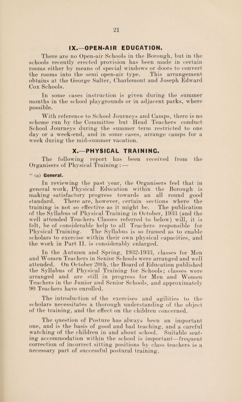 IX.—OPEN-AIR EDUCATION. There are no Open-air Schools in the Borough, but in the schools recently erected provision has been made in certain rooms either by means of special windows or doors to convert the rooms into the semi open-air type. This arrangement obtains at the George Salter, Charlemont and Joseph Edward Cox Schools. In some cases instruction is given during the summer months in the school playgrounds or in adjacent parks, where possible. With reference to School Journeys and Camps, there is no scheme run by the Committee but Head Teachers conduct School Journeys during the summer term restricted to one day or a week-end, and in some cases, arrange camps for a week during the mid-summer vacation. X.—PHYSICAL TRAINING. The following report has been received from the Organisers of Physical Training : — “ (a) General. In reviewing the past year, the Organisers feel that in general work, Physical Education within the Borough is making satisfactory progress towards an all round good standard. There are, however, certain sections where the training is not so effective as it might be. The publication of the Syllabus of Physical Training in October, 1933 (and the well attended Teachers Classes referred to below) will, it is felt, be of considerable help to all Teachers responsible for Physical Training. The Syllabus is so framed as to enable scholars to exercise within their own physical capacities, and the work in Part II. is considerably enlarged. In the Autumn and Spring, 1932-1933, classes for Men and Women Teachers in Senior Schools were arranged and well attended. On October 20th, the Board of Education published the Syllabus of Physical Training for Schools; classes were arranged and are still in progress for Men and Women Teachers in the Junior and Senior Schools, and approximately 90 Teachers have enrolled. The introduction of the exercises and agilities to the scholars necessitates a thorough understanding of the object of the training, and the effect on the children concerned. The question of Posture has always been an important one, and is the basis of good and bad teaching, and a careful watching of the children in and about school. Suitable seat¬ ing accommodation within the school is important—frequent correction of incorrect sitting positions by class teachers is a necessary part of successful postural training.