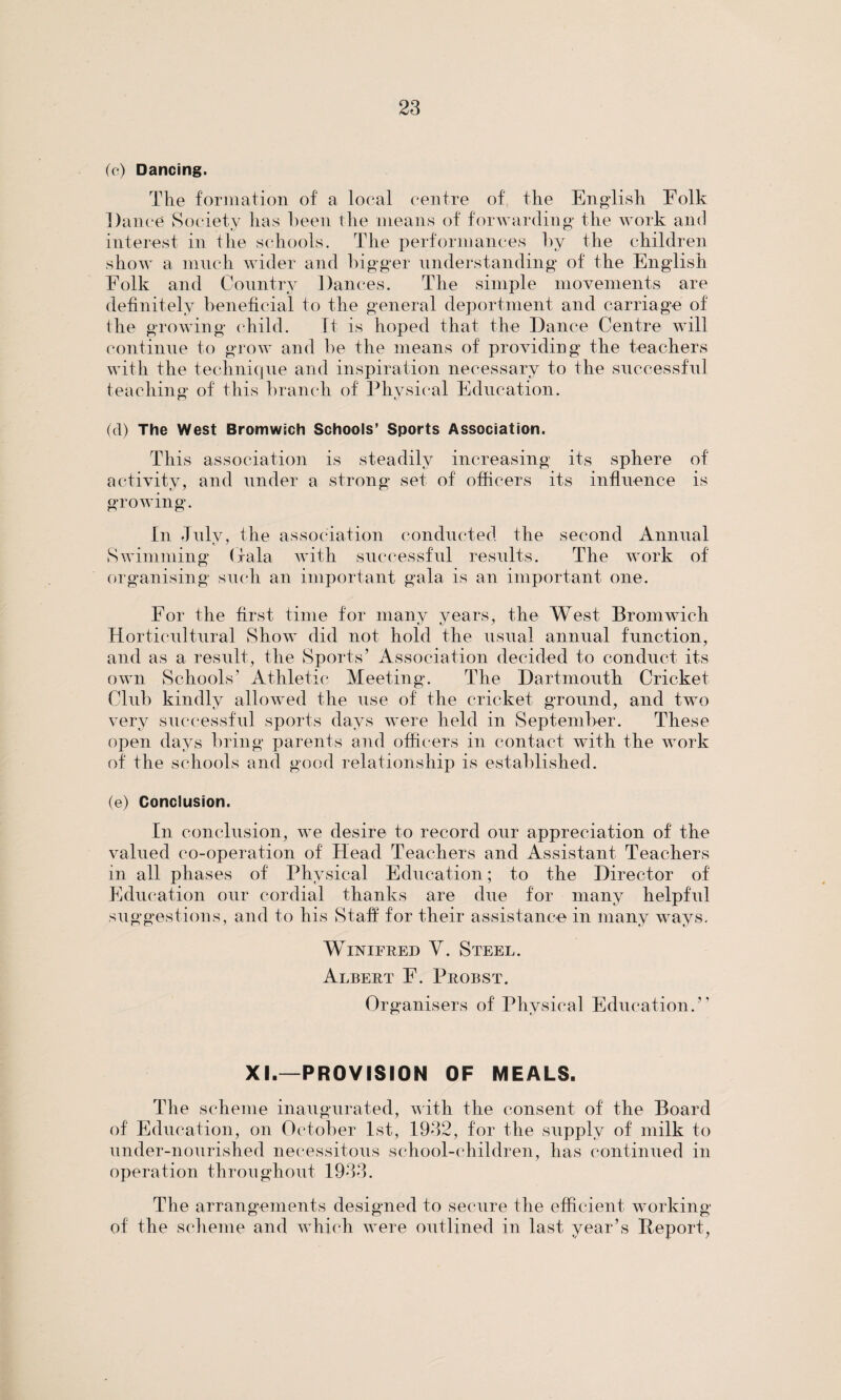 (c) Dancing. The formation of a local centre of the English Folk Dance Society has been the means of forwarding the work and interest in the schools. The performances by the children show a much wider and bigger understanding of the English Folk and Country Dances. The simple movements are definitely beneficial to the general deportment and carriage of the growing child. It is hoped that the Dance Centre will continue to grow and be the means of providing the teachers with the technique and inspiration necessary to the successful teaching of this branch of Physical Education. (cl) The West Bromwich Schools’ Sports Association. This association is steadily increasing its sphere of activity, and under a strong set of officers its influence is growing. In Julv, the association conducted the second Annual t S Swimming (Tala with successful results. The work of organising such an important gala is an important one. For the first time for many years, the West Bromwich Horticultural Show did not hold the usual annual function, and as a result, the Sports’ Association decided to conduct its own Schools’ Athletic Meeting. The Dartmouth Cricket Club kindly allowed the use of the cricket ground, and two very successful sports days were held in September. These open days bring parents and officers in contact with the work of the schools and good relationship is established. (e) Conclusion. In conclusion, we desire to record our appreciation of the valued co-operation of Head Teachers and Assistant Teachers in all phases of Physical Education; to the Director of Education our cordial thanks are due for many helpful suggestions, and to his Staff for their assistance in many ways. Winifred Y. Steel. Albert F. Probst. Organisers of Physical Education.” XI.—PROVISION OF MEALS. The scheme inaugurated, with the consent of the Board of Education, on October 1st, 1932, for the supply of milk to under-nourished necessitous school-children, has continued in operation throughout 1933. The arrangements designed to secure the efficient working of the scheme and which were outlined in last year’s Report,
