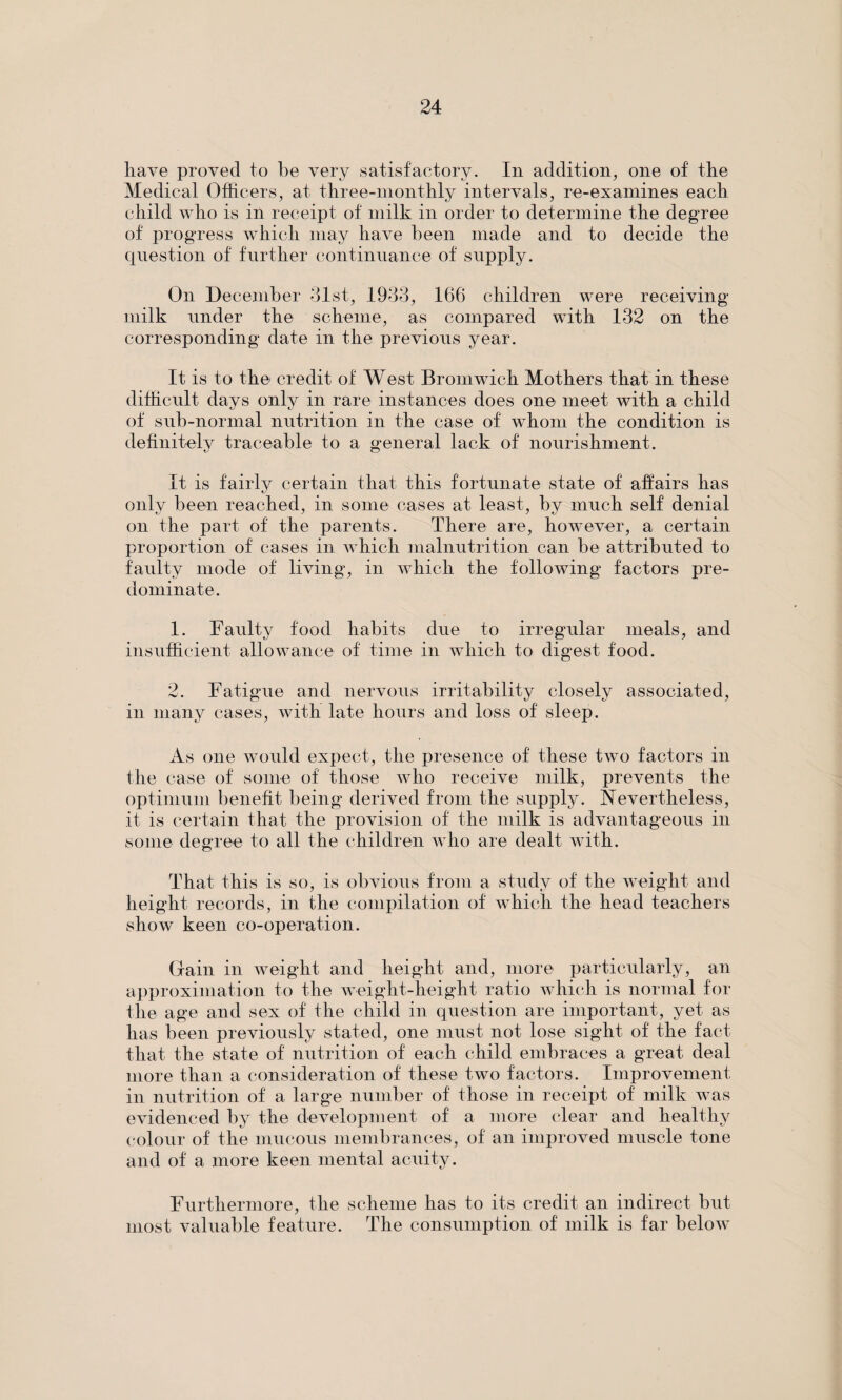 have proved to be very satisfactory. In addition, one of the Medical Officers, at three-monthly intervals, re-examines each child who is in receipt of milk in order to determine the degree of progress which may have been made and to decide the question of further continuance of supply. On December 31st, 1933, 166 children were receiving- milk under the scheme, as compared with 132 on the corresponding date in the previous year. It is to the credit of West Bromwich Mothers that in these difficult days only in rare instances does one meet with a child of sub-normal nutrition in the case of whom the condition is definitely traceable to a general lack of nourishment. It is fairly certain that this fortunate state of affairs has only been reached, in some cases at least, by much self denial on the part of the parents. There are, however, a certain proportion of cases in which malnutrition can be attributed to faulty mode of living, in which the following factors pre¬ dominate. 1. Faulty food habits due to irregular meals, and insufficient allowance of time in which to digest food. 2. Fatigue and nervous irritability closely associated, in many cases, with late hours and loss of sleep. As one would expect, the presence of these two factors in the case of some of those who receive milk, prevents the optimum benefit being derived from the supply. Nevertheless, it is certain that the provision of the milk is advantageous in some degree to all the children who are dealt with. That this is so, is obvious from a study of the weight and height records, in the compilation of which the head teachers show keen co-operation. Gain in weight and height and, more particularly, an approximation to the weight-height ratio which is normal for the age and sex of the child in question are important, yet as lias been previously stated, one must not lose sight of the fact that the state of nutrition of each child embraces a great deal more than a consideration of these two factors. Improvement in nutrition of a large number of those in receipt of milk was evidenced by the development of a more clear and healthy colour of the mucous membrances, of an improved muscle tone and of a more keen mental acuity. Furthermore, the scheme has to its credit an indirect but most valuable feature. The consumption of milk is far below