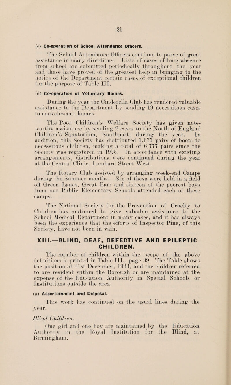 (c) Co-operation of School Attendance Officers. The School Attendance Officers continue to prove of great assistance in many directions. Lists of cases of long absence tJ o from school are submitted periodically throughout the year and these have proved of the greatest help in bringing to the notice of the Department certain cases of exceptional children for the purpose of Table III. (cl) Co-operation of Voluntary Bodies. During the year the Cinderella Club has rendered valuable assistance to the Department by sending 19 necessitous cases to convalescent homes. The Poor Children’s Welfare Society has given note¬ worthy assistance by sending 2 cases to the North of England Children’s Sanatorium, Southport, during the year. In addition, this Society has distributed 1,677 pairs of boots to necessitous children, making a total of 6,777 pairs since the Society was registered in 1925. In accordance with existing arrangements, distributions were continued during the year at the Central Clinic, Lombard Street West. The Rotary Club assisted by arranging week-end Camps during the Summer months. Six of these were held in a field oft Green Lanes, Great Barr and sixteen of the poorest boys from our Public Elementary Schools attended each of these camps. The National Society for the Prevention of Cruelty to Children has continued to give valuable assistance to the School Medical Department in many cases, and it has always been the experience that the efforts of Inspector Pine, of this Society, have not been in vain. XML—BLIND, DEAF, DEFECTIVE AND EPILEPTIC CHILDREN. The number of children wi|hin the scope of the above definitions is printed in Table III., page 39. The Table show^s the position at 31st December, 1933, and the children referred to are resident within the Borough or are maintained at the expense of the Education Authority in Special Schools or Institutions outside the area. (a) Ascertainment and Disposal. This work has continued on the usual lines during the year. Blind Children. One girl and one boy are maintained by the Education Authority in the Royal Institution for the Blind, at Birmingham,