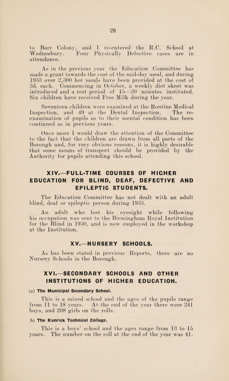 to Barr Colony, and 1 re-entered the R.C. School at Wednesbury. Four Physically Defective eases are in attendance. As in the previous year the Education Committee has made a grant towards the cost of the mid-day meal, and during* 1933 over 2,300 hot meals have been provided at the cost of 3d. each. Commencing in October, a Aveekly diet sheet was introduced and a rest period of 15—20 minutes instituted. Six children have received Free Milk during the year. Seventeen children were examined at the Routine Medical Inspection, and 49 at the Dental Inspection. The re¬ examination of pupils as to their mental condition has been continued as in previous years. Once more I would draw the attention of the Committee to the fact that the children are drawn from all parts of the Borough and, for very obvious reasons, it is highly desirable that some means of transport should be provided by the Authority for pupils attending this school. XIV.—FULL-TIME COURSES OF HIGHER EDUCATION FOR BLIND, DEAF, DEFECTIVE AND EPILEPTIC STUDENTS. The Education Committee has not dealt with an adult blind, deaf or epileptic person during 1933. An adult who lost his eyesight while following his occupation was sent to the Birmingham Royal Institution for the Blind in 1930, and is now employed in the workshop at the Institution. XV.—NURSERY SCHOOLS. As has been stated in previous Reports, there are no Nursery Schools in the Borough. XVI.—SECONDARY SCHOOLS AND OTHER INSTITUTIONS OF HIGHER EDUCATION. (a) The Municipal Secondary School. This is a mixed school and the ages of the pupils range from 11 to 18 years. At the end of the year there were 241 boys, and 208 girls on the rolls. b) The Kenrick Technical College. This is a boys7 school and the ages range from 13 to 15 years. The number on the roll at the end of the year was 41.