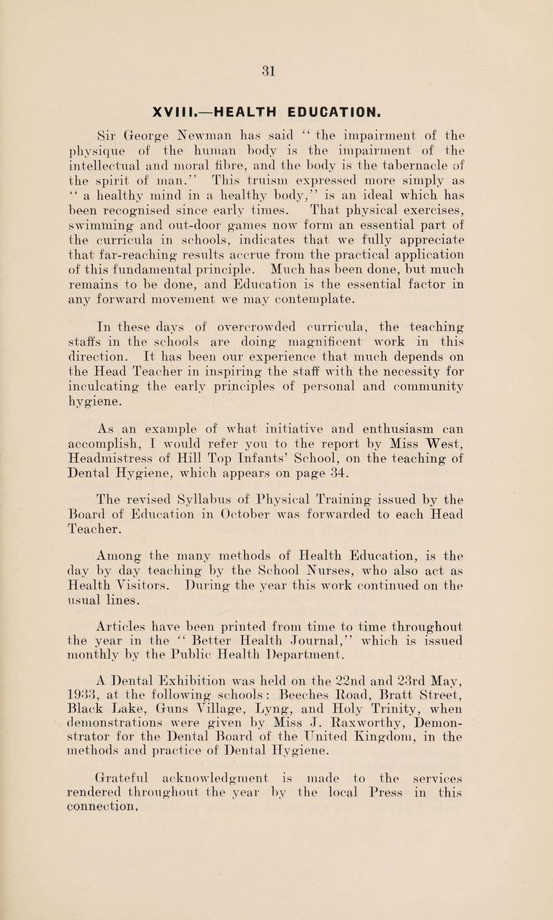 XVIII.—HEALTH EDUCATION. Sir George Newman has said “ the impairment of the physique of the human body is the impairment of the intellectual and moral fibre, and the body is the tabernacle of the spirit of man.” This truism expressed more simply as “ a healthy mind in a healthy body,” is an ideal which has been recognised since early times. That physical exercises, swimming and out-door games now form an essential part of the curricula in schools, indicates that we fully appreciate that far-reaching results accrue from the practical application of this fundamental principle. Much has been done, but much remains to be done, and Education is the essential factor in any forward movement we may contemplate. In these days of overcrowded curricula, the teaching staffs in the schools are doing magnificent work in this direction. It has been our experience that much depends on the Head Teacher in inspiring the staff with the necessity for inculcating the early principles of personal and community hygiene. As an example of what initiative and enthusiasm can accomplish, I would refer you to the report by Miss West, Headmistress of Hill Top Infants’ School, on the teaching of Dental Hygiene, which appears on page 34. The revised Syllabus of Physical Training issued by the Board of Education in October was forwarded to each Head Teacher. Among the many methods of Health Education, is the day by day teaching by the School Nurses, who also act as Health Visitors. During the year this work continued on the usual lines. Articles have been printed from time to time throughout the year in the “ Better Health Journal,” which is issued monthly by the Public Health Department. A Dental Exhibition was held on the 22nd and 23rd May, 1933, at the following schools : Beeches Hoad, Bratt Street, Black Lake, Guns Village, Lyng, and Holy Trinity, when demonstrations were given by Miss J. Kax worthy, Demon¬ strator for the Dental Board of the United Kingdom, in the methods and practice of Dental Hygiene. Grateful acknowledgment is made to the services rendered throughout the year by the local Press in this connection,