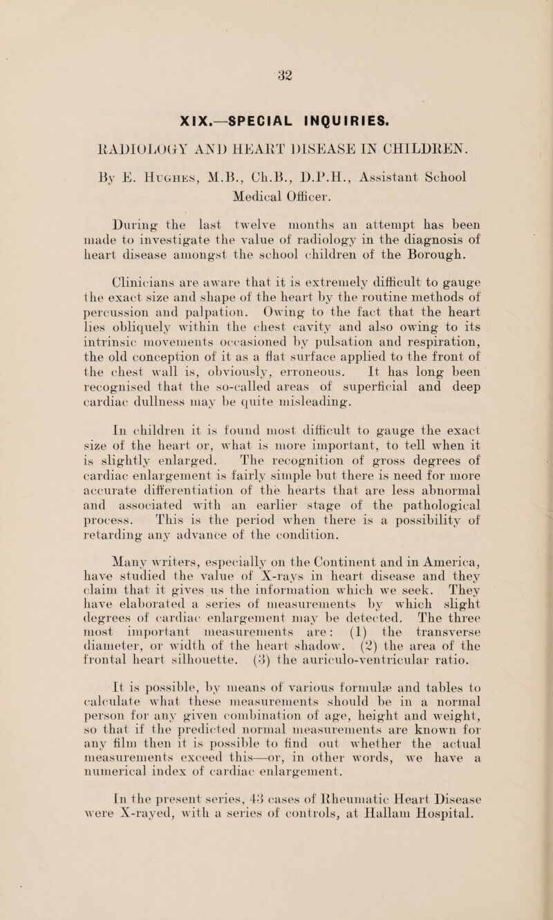 XIX.—SPECIAL INQUIRIES. RADIOLOGY AN]) HEART DISEASE IN CHILDREN. By E. Hughes, M.B., Ch.B., D.P.H., Assistant School Medical Officer. During the last twelve months an attempt has been made to investigate the value ot radiology in the diagnosis of heart disease amongst the school children of the Borough. Clinicians are aware that it is extremely difficult to gauge the exact size and shape of the heart by the routine methods of percussion and palpation. Owing to the fact that the heart lies obliquely within the chest cavity and also owing to its intrinsic movements occasioned by pulsation and respiration, the old conception of it as a hat surface applied to the front of the chest wall is, obviously, erroneous. It has long been recognised that the so-called areas of superficial and deep cardiac dullness may be quite misleading. In children it is found most difficult to gauge the exact size of the heart or, what is more important, to tell when it is slightly enlarged. The recognition of gross degrees of cardiac enlargement is fairly simple but there is need for more accurate differentiation of the hearts that are less abnormal and associated with an earlier stage of the pathological process. This is the period when there is a possibility of retarding any advance of the condition. Many writers, especially on the Continent and in America, have studied the value of X-rays in heart disease and they claim that it gives us the information which we seek. They have elaborated a series of measurements by which slight degrees of cardiac enlargement may be detected. The three most important measurements are: (1) the transverse diameter, or width of the heart shadow. (2) the area of the frontal heart silhouette. (3) the auriculo-ventricular ratio. It is possible, by means of various formulae and tables to calculate what these measurements should be in a normal person for any given combination of age, height and weight, so that if the predicted normal measurements are known for any film then it is possible to find out whether the actual measurements exceed this—or, in other words, we have a numerical index of cardiac enlargement. In the present series, 43 cases of Rheumatic Heart Disease were X-rayed, with a series of controls, at Hallam Hospital.