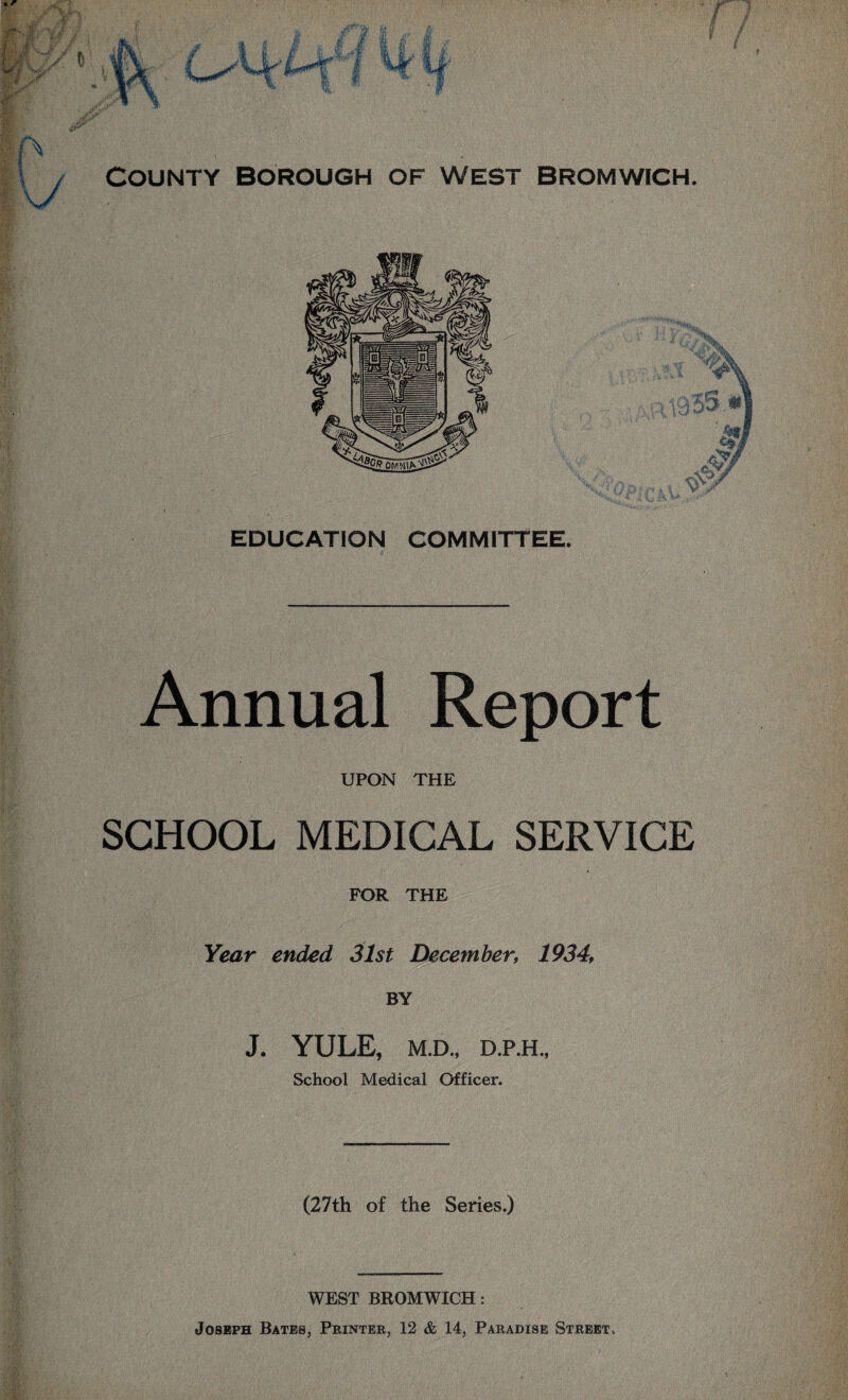 EDUCATION COMMITTEE. Annual Report UPON THE SCHOOL MEDICAL SERVICE FOR THE Year ended 31st December, 1934, BY J. YULE, M.D., D.P.H., School Medical Officer. (27th of the Series.) WEST BROMWICH: Joseph Bates, Printer, 12 & 14, Paradise Street.