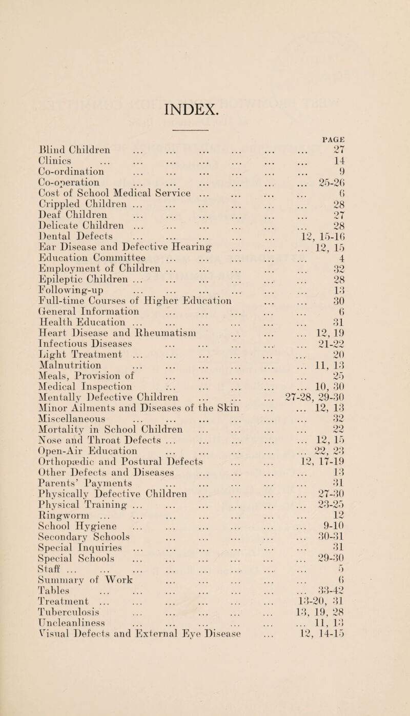 INDEX. Blind Children Clinics Co-ordination Co-operation Cost of School Medical Service Crippled Children ... Deaf Children Delicate Children ... Dental Defects Ear Disease and Defective Hearing* Education Committee Employment of Children ... Epileptic Children ... F ollowing-np Full-time Courses of Higdier Education General Information Health Education ... Heart Disease and Rheumatism Infectious Diseases Light Treatment ... Malnutrition Meals, Provision of Medical Inspection Mentally Defective Children Minor Ailments and Diseases of the Skin Miscellaneous Mortality in School Children Hose and Throat Defects ... Open-Air Education Orthopaedic and Postural Defects Other Defects and Diseases Parents’ Payments Physically Defective Children Physical Training Ringworm ... School Hygiene Secondary Schools Special Inquiries Special Schools Staff. Summary of Work Tables Treatment ... Tuberculosis Unclean] in ess Visual Defects and External Eve Disease 2T PAGE 27 14 9 25-26 6 28 27 28 12, 15-16 12, 15 32 28 13 30 6 31 12, 19 91 99 r*J _L rsJ n*J 20 11, 13 25 10, 30 28, 29-30 3 32 12, 1 2, 22 12, 15 22, 23 17-19 13 31 27-30 23-25 12 9-10 30-31 31 29-30 5 6 33-42 13-20, 31 13, 19, 28 ... 11, 13 12, 14-15