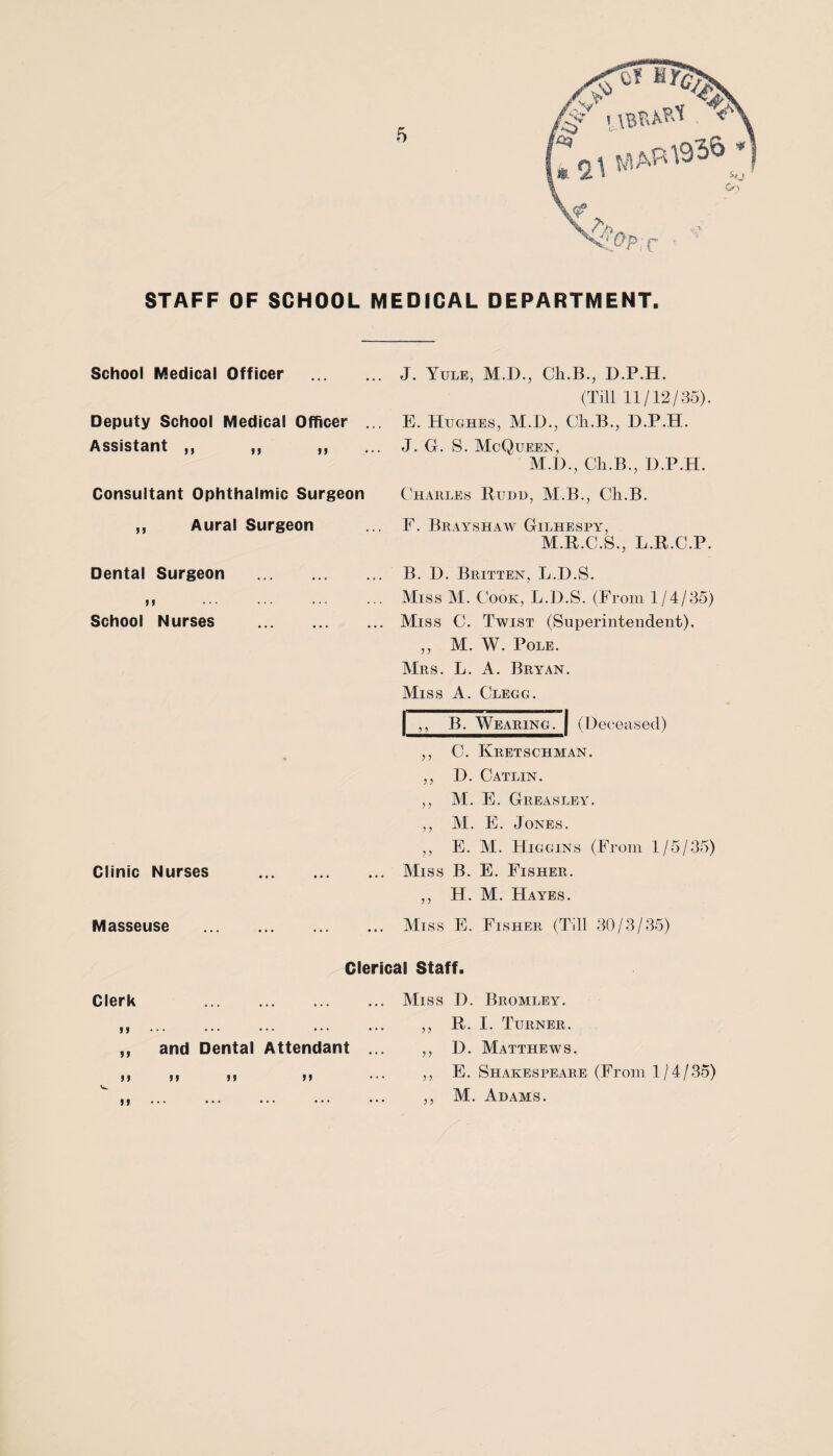 STAFF OF SCHOOL MEDICAL DEPARTMENT. School Medical Officer Deputy School Medical Officer Assistant ,, ,, ,, Consultant Ophthalmic Surgeon ,, Aural Surgeon Dental Surgeon . School Nurses . Clinic Nurses Masseuse J. Yule, M.D., Ch.B., D.P.H. (Till 11/12/35). E. Hughes, M.D., Cli.B., D.P.H. J. G. S. McQueen, M.D., Cli.B., D.P.H. Charles Rudd, M.B., Ch.B. F. Brayshaw Gilhespa^, M.R.C.S., L.R.C.P. B. D. Britten, L.D.S. Miss M. Cook, L.D.S. (From 1/4/35) Miss C. Twist (Superintendent). ,, M. W. Pole. Mrs. L. A. Bryan. Miss A. Clegg. | ,, B. Wearing. | (Deceased) ,, C. Kretschman. ,, D. Catlin. ,, M. E. GREASLEAr. ,, M. E. Jones. ,, E. M. Higgins (From 1/5/35) Miss B. E. Fisher. ,, H. M. Hayes. Miss E. Fisher (Till 30/3/35) Clerical Staff. Clerk . 33 „ and Dental Attendant II 31 33 33 Miss D. Bromley. ,, R. I. Turner. ,, D. Matthews. ,, E. Shakespeare (From 1/4/35) ,, M. Adams.