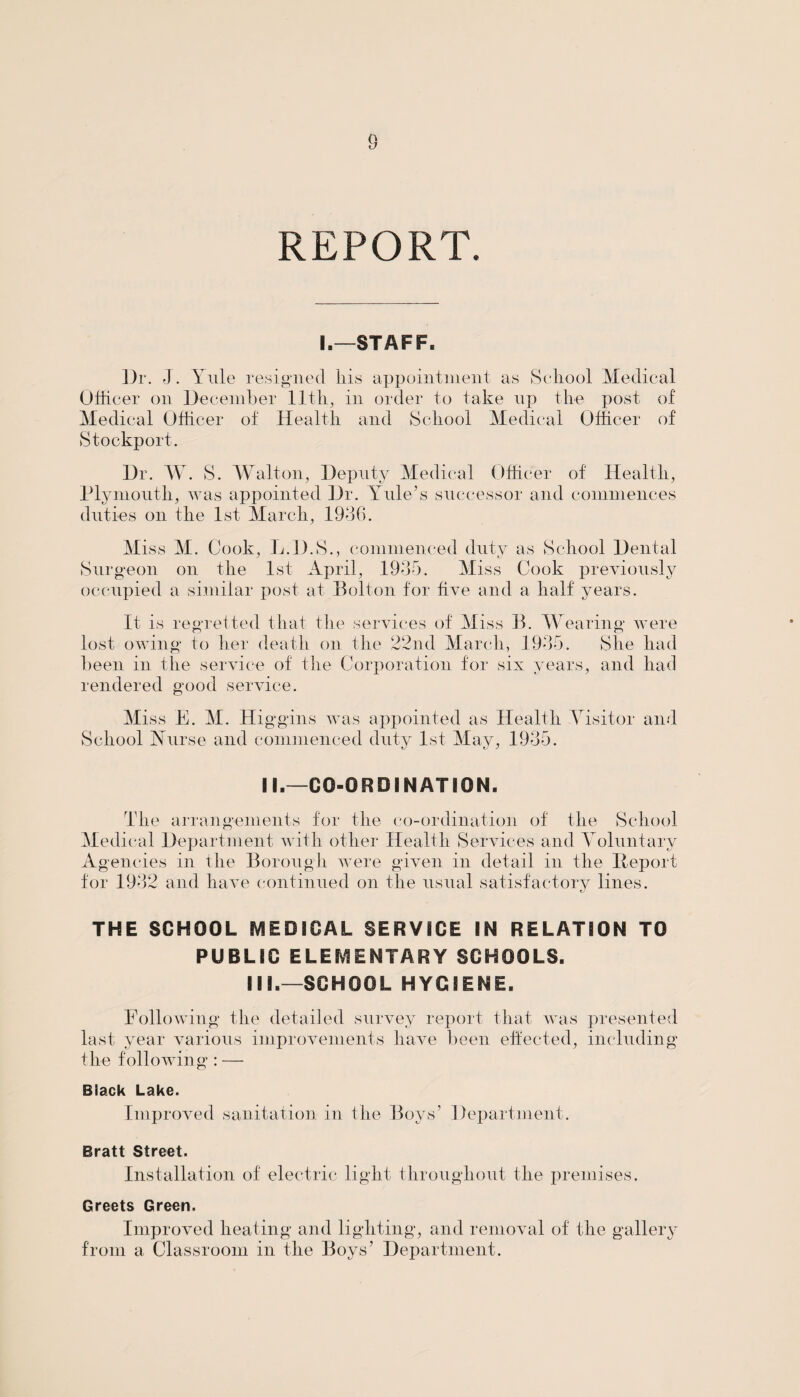 I.—STAFF. Dr. J. Yule resigned his appointment as School Medical Officer on December 11th, in order to take up the post of Medical Officer of Health and School Medical Officer of Stockport. Dr. W. S. Walton, Deputy Medical Officer of Health, Plymouth, was appointed Dr. Yule’s successor and commences duties on the 1st March, 1936. Miss M. Cook, L.D.S., commenced duty as School Dental Surgeon on the 1st April, 1935. Miss Cook previously occupied a similar post at Bolton for five and a half years. It is regretted that the services of Miss B. Wearing were lost owing to her death on the 22nd March, 1935. She had been in the service of the Corporation for six years, and had rendered good service. Miss E. M. Higgins was appointed as Health Visitor and School Nurse and commenced duty 1st May, 1935. II.—CO-ORDINATION. The arrangements for the co-ordination of the School Medical Department with other Health Services and Voluntary Agencies in the Borough were given in detail in the Deport for 1932 and have continued on the usual satisfactory lines. THE SCHOOL MEDICAL SERVICE IN RELATION TO PUBLIC ELEMENTARY SCHOOLS. III.—SCHOOL HYGIENE. Following the detailed survey report that was presented last year various improvements have been effected, including the following : — Black Lake. Improved sanitation in the Boys’ Department. Bratt Street. Installation of electric light throughout the premises. Greets Green. Improved heating and lighting, and removal of the gallery from a Classroom in the Boys’ Department.