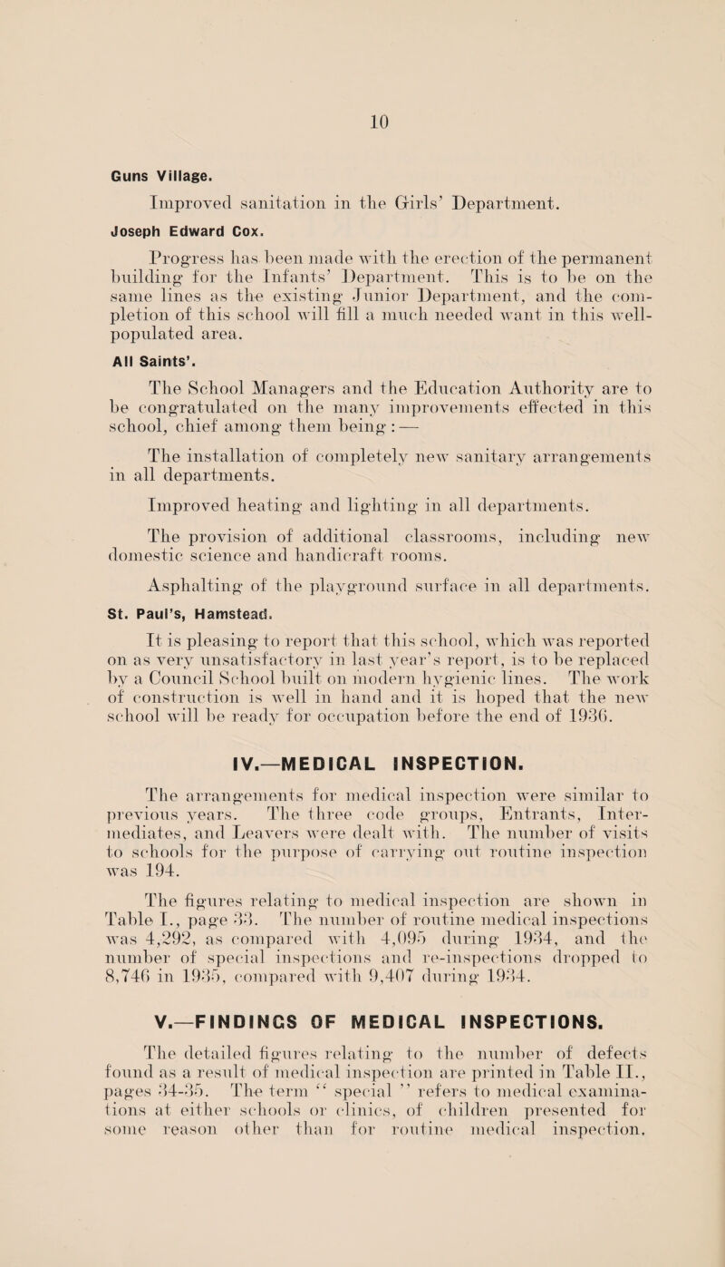 Guns Village. Improved sanitation in the Girls’ Department. Joseph Edward Cox. Progress lias been made with the erection of the permanent building for the Infants’ Department. This is to be on the same lines as the existing Junior Department, and the com¬ pletion of this school will fill a much needed want in this well- populated area. All Saints’. The School Managers and the Education Authority are to be congratulated on the many improvements effected in this school, chief among them being : — The installation of completely new sanitary arrangements in all departments. Improved heating and lighting in all departments. The provision of additional classrooms, including new domestic science and handicraft rooms. Asphalting of the playground surface in all departments. St. Paul’s, Hamstead. It is pleasing to report that this school, which was reported on as very unsatisfactory in last year’s report, is to be replaced by a Council School built on modern hygienic lines. The work of construction is well in hand and it is hoped that the new school will be ready for occupation before the end of 1936. IV.—MEDICAL INSPECTION. The arrangements for medical inspection were similar to previous years. The three code groups, Entrants, Inter¬ mediates, and Leavers were dealt with. The number of visits to schools for the purpose of carrying out routine inspection was 194. The figures relating to medical inspection are shown in Table I., page 33. The number of routine medical inspections was 4,292, as compared with 4,095 during 1934, and the number of special inspections and re-inspections dropped to 8,746 in 1935, compared with 9,407 during 1934. V.—FINDINGS OF MEDICAL INSPECTIONS. The detailed figures relating to the number of defects found as a result of medical inspection are printed in Table II., pages 34-35. The term special ” refers to medical examina¬ tions at either schools or clinics, of children presented for some reason other than for routine medical inspection,
