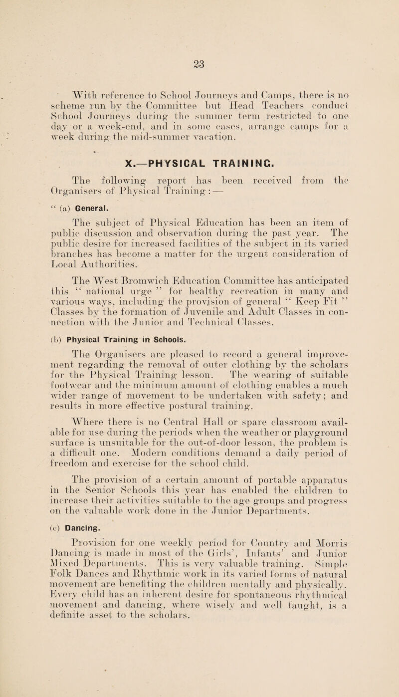 With reference to School Journeys and Camps, there is no scheme run by the Committee but Head Teachers conduct School Journeys during the summer term restricted to one day or a week-end, and in some cases, arrange camps for a week during the mid-summer vacatipn. *. . X.—PHYSICAL TRAINING. The following report has been received from the Organisers of Physical Training : — “ (a) General. The subject of Physical Education has been an item of public discussion and observation during the past year. The public desire for increased facilities of the subject in its varied branches has become a matter for the urgent consideration of Local Authorities. The West Bromwich Education Committee has anticipated this “ national urge ” for healthy recreation in many and various ways, including the provision of general “ Keep Fit Classes by the formation of Juvenile and Adult Classes in con- nection with the Junior and Technical Classes. (b) Physical Training in Schools. The Organisers are pleased to record a general improve¬ ment regarding the removal of outer clothing by the scholars for the Physical Training lesson. The wearing of suitable footwear and the minimum amount of clothing enables a much wider range of movement to be undertaken with safety; and results in more effective postural training. Where there is no Central Hall or spare classroom avail¬ able for use during the periods when the weather or playground surface is unsuitable for the out-of-door lesson, the problem is a difficult one. Modern conditions demand a daily period of freedom and exercise for the school child. The provision of a certain amount of portable apparatus in the Senior Schools this year has enabled the children to increase their activities suitable to the age groups and progress on the valuable work done in the Junior Departments. (c) Dancing. Provision for one weekly period for Country and Morris Dancing is made in most of the Girls’, Infants’ and Junior Mixed Departments. This is very valuable training. Simple Folk Dances and Rhythmic work in its varied forms of natural movement are benefiting the children mentally and physically. Every child has an inherent desire for spontaneous rhythmical movement and dancing, where wisely and well taught, is a definite asset to the scholars.