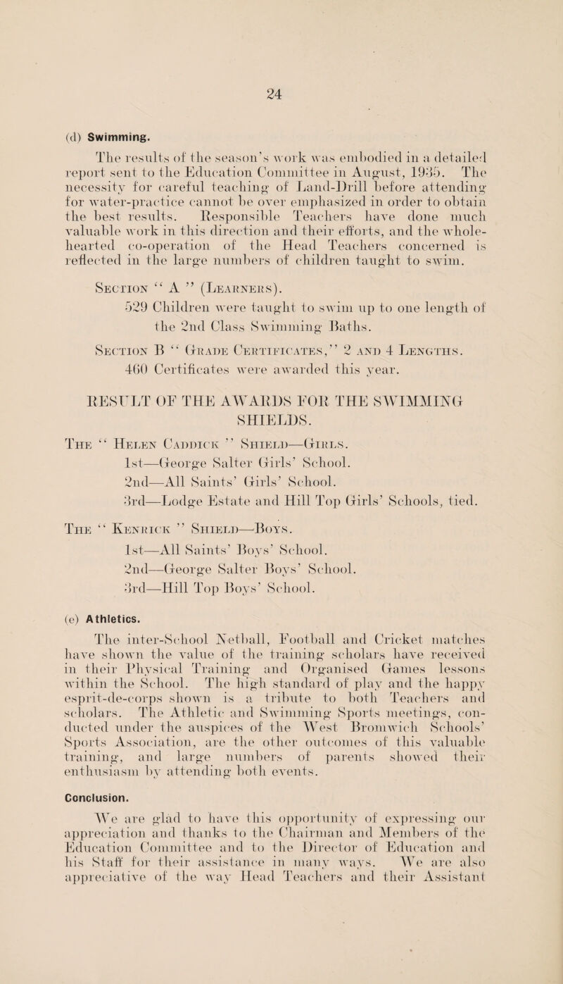 (cl) Swimming. The results of the season’s work was embodied in a detailed report sent to the Education Committee in August, 1935. The necessity for careful teaching of Land-Drill before attending for water-practice cannot be over emphasized in order to obtain the best results. Responsible Teachers have done much valuable work in this direction and their efforts, and the whole¬ hearted co-operation of the Head Teachers concerned is reflected in the large numbers of children taught to swim. Section “ A ” (Learners). 529 Children were taught to swim up to one length of the 2nd Class Swimming Baths. Section B “ (Trade Certificates,” 2 and 4 Lengths. 460 Certificates were awarded this year. fj RESULT OE THE AWARDS FOR THE SWIMMING SHIELDS. The “ Helen Caddick ” Shield—Girls. 1st—George Salter Girls’ School. 2nd—All Saints’ Girls’ School. 3rd—Lodge Estate and Hill Top Girls’ Schools, tied. The “ Kenrick ” Shield—Boys. 1st—All Saints’ Boys’ School. 2nd—George Salter Boys’ School. 3rd—Hill Top Boys’ School. (e) Athletics. The inter-School Netball, Football and Cricket matches have shown the value of the training scholars have received in their Physical Training and Organised Games lessons within the School. The high standard of play and the happy esprit-de-corps shown is a tribute to both Teachers and scholars. The Athletic and Swimming Sports meetings, con¬ ducted under the auspices of the West Bromwich Schools’ Sports Association, are the other outcomes of this valuable training, and large numbers of parents showed their enthusiasm by attending both events. Conclusion. We are glad to have this opportunity of expressing our appreciation and thanks to the Chairman and Members of the Education Committee and to the Director of Education and his Staff for their assistance in many ways. We are also appreciative of the way Head Teachers and their Assistant