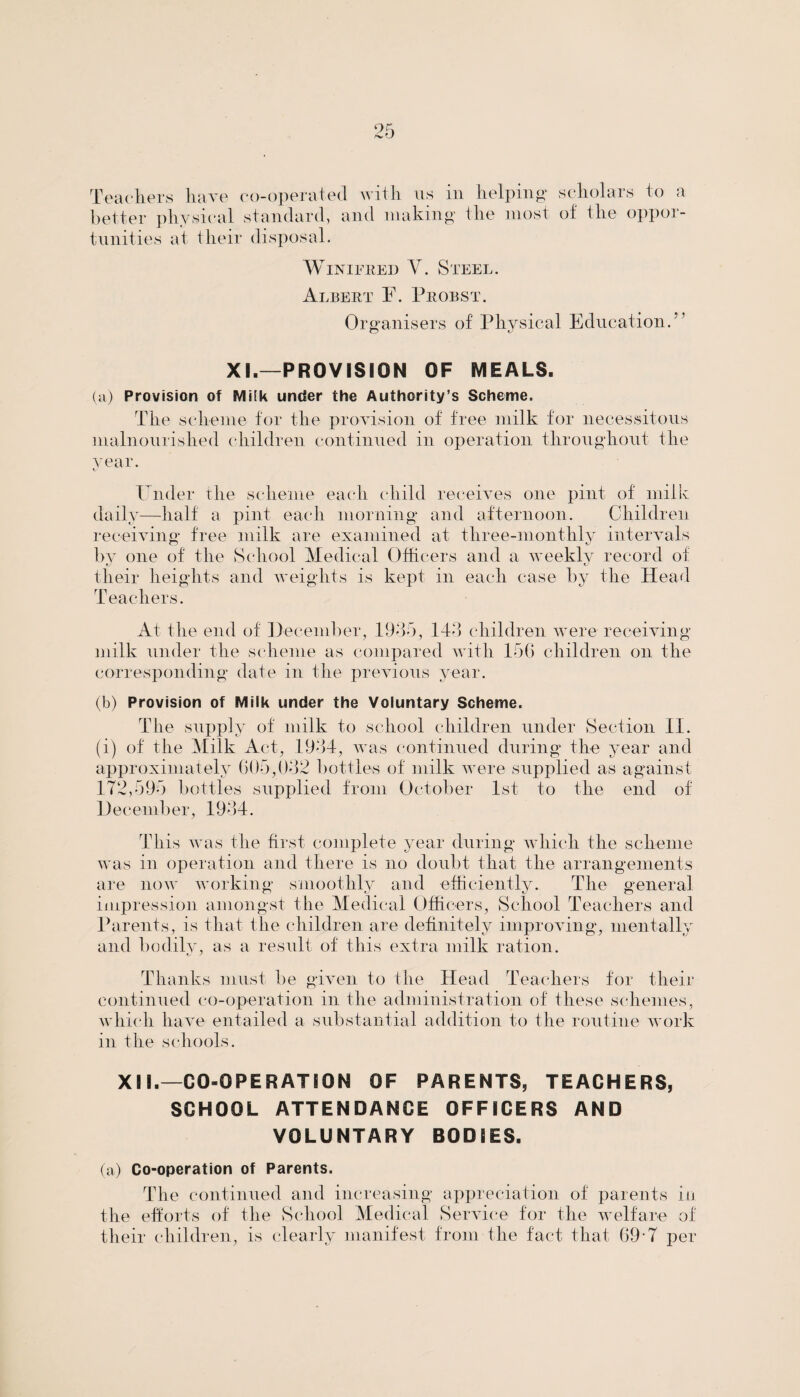 Teachers have co-operated with ns in helping* scholars to a better physical standard, and making the most of the oppor¬ tunities at their disposal. Winifred V. Steel. Albert F. Probst. Organisers of Physical Education.” XI.—PROVISION OF MEALS. (a) Provision of Milk under the Authority’s Scheme. The scheme for the provision of free milk for necessitous malnourished children continued in operation throughout the A'ear. Under the scheme each child receives one pint of milk daily—half a pint eacdi morning and afternoon. Children receiving free milk are examined at three-monthly intervals by one of the School Medical Officers and a Aveekly record of their heights and weights is kept in each case by the Head Teachers. At the end of December, 1935, 143 children were- receiving milk under the scheme as compared with 156 children on the corresponding date in the previous year. (b) Provision of Milk under the Voluntary Scheme. The supply of milk to school children under Section II. (i) of the Milk Act, 1934, was continued during the year and approximately 605,032 bottles of milk Avere supplied as against 172,595 bottles supplied from October 1st to the end of December, 1934. This Avas the first complete year during which the scheme ay as in operation and there is no doubt that the arrangements are iioav Avorking smoothly and efficiently. The general impression amongst the Medical Officers, School Teachers and Parents, is that the children are definitely improving, mentally and bodily, as a result of this extra milk ration. Thanks must be given to the Head Teachers for their continued co-operation in the administration of these schemes, Avhich have entailed a substantial addition to the routine Avork in the schools. XII.—CO-OPERATION OF PARENTS, TEACHERS, SCHOOL ATTENDANCE OFFICERS AND VOLUNTARY BODIES. (a) Co-operation of Parents. The continued and increasing appreciation of parents in the efforts of the School Medical Service for the welfare of their children, is clearly manifest from the fact that 69-7 per