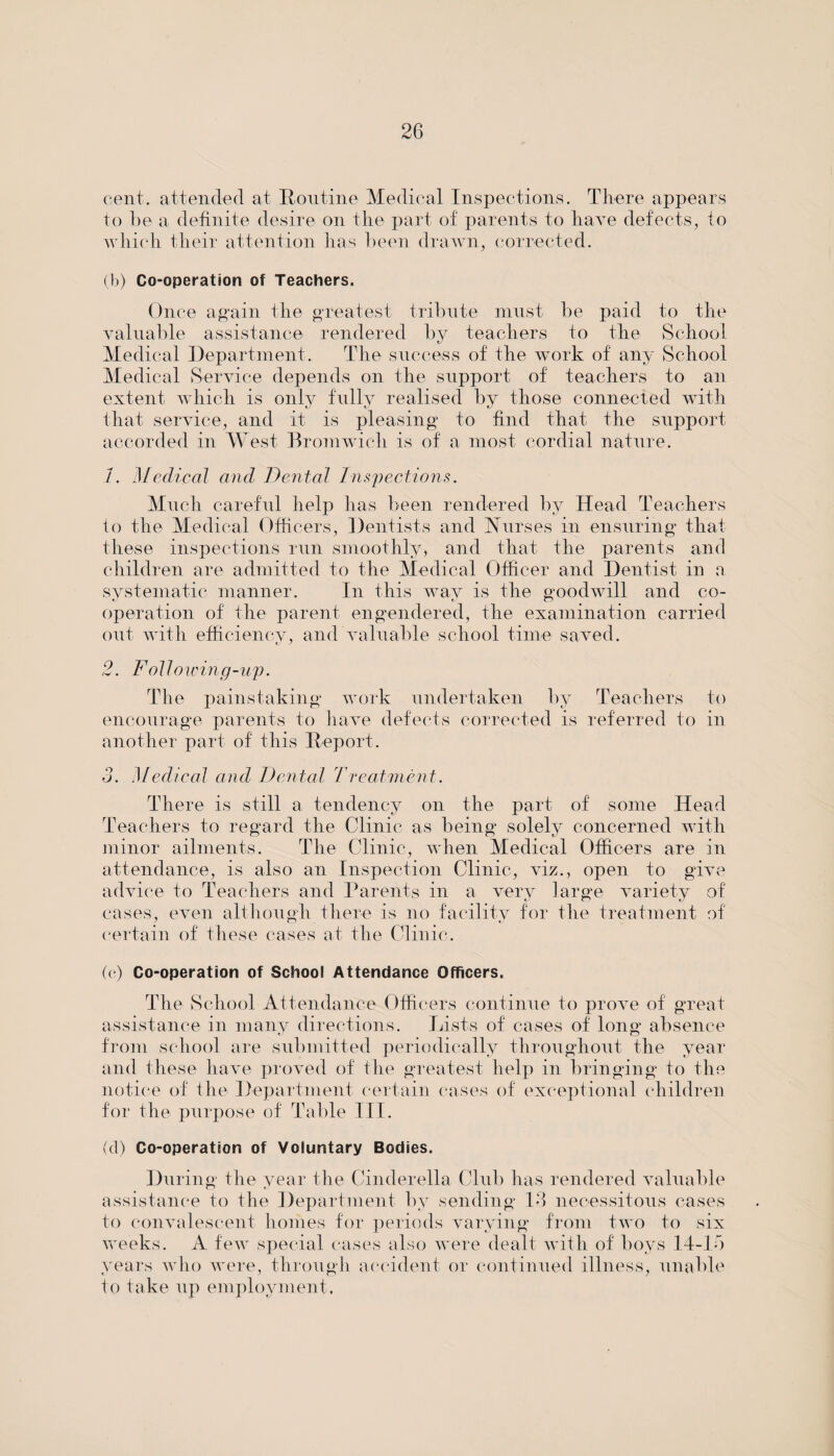 cent, attended at Routine Medical Inspections. There appears to be a definite desire on the part of parents to have defects, to which their attention has been drawn, corrected. (b) Co-operation of Teachers. Once again the greatest tribute must be paid to the valuable assistance rendered by teachers to the School Medical Department. The success of the work of any School Medical Service depends on the support of teachers to an extent which is only fully realised by those connected with that service, and it is pleasing to find that the support accorded in West Bromwich is of a most cordial nature. 1. Medical and Dental Inspections. Much careful help has been rendered by Head Teachers to the Medical Officers, Dentists and Nurses in ensuring that these inspections run smoothly, and that the parents and children are admitted to the Medical Officer and Dentist in a systematic manner. In this way is the goodwill and co- operation of the parent engendered, the examination carried out with efficiency, and valuable school time saved. 2. Follow in g - u p. The painstaking work undertaken by Teachers to encourage parents to have defects corrected is referred to in another part of this Report. 3. Medical and Dental Treatment. There is still a tendency on the part of some Head Teachers to regard the Clinic as being solely concerned with minor ailments. The Clinic, when Medical Officers are in attendance, is also an Inspection Clinic, viz., open to give advice to Teachers and Parents in a very large variety of cases, even although there is no facility for the treatment of certain of these cases at the Clinic. (c) Co-operation of School Attendance Officers. The School Attendance Officers continue to prove of great assistance in many directions. Lists of cases of long absence from school are submitted periodically throughout the year and these have proved of the greatest help in bringing to the notice of the Department certain cases of exceptional children for the purpose of Table III. (cl) Co-operation of Voluntary Bodies. During the year the Cinderella Club has rendered valuable assistance to the Department by sending 13 necessitous cases to convalescent homes for periods varying from two to six weeks. A few special cases also were dealt with of boys 14-15 years who were, through accident or continued illness, unable to take Tip employment.