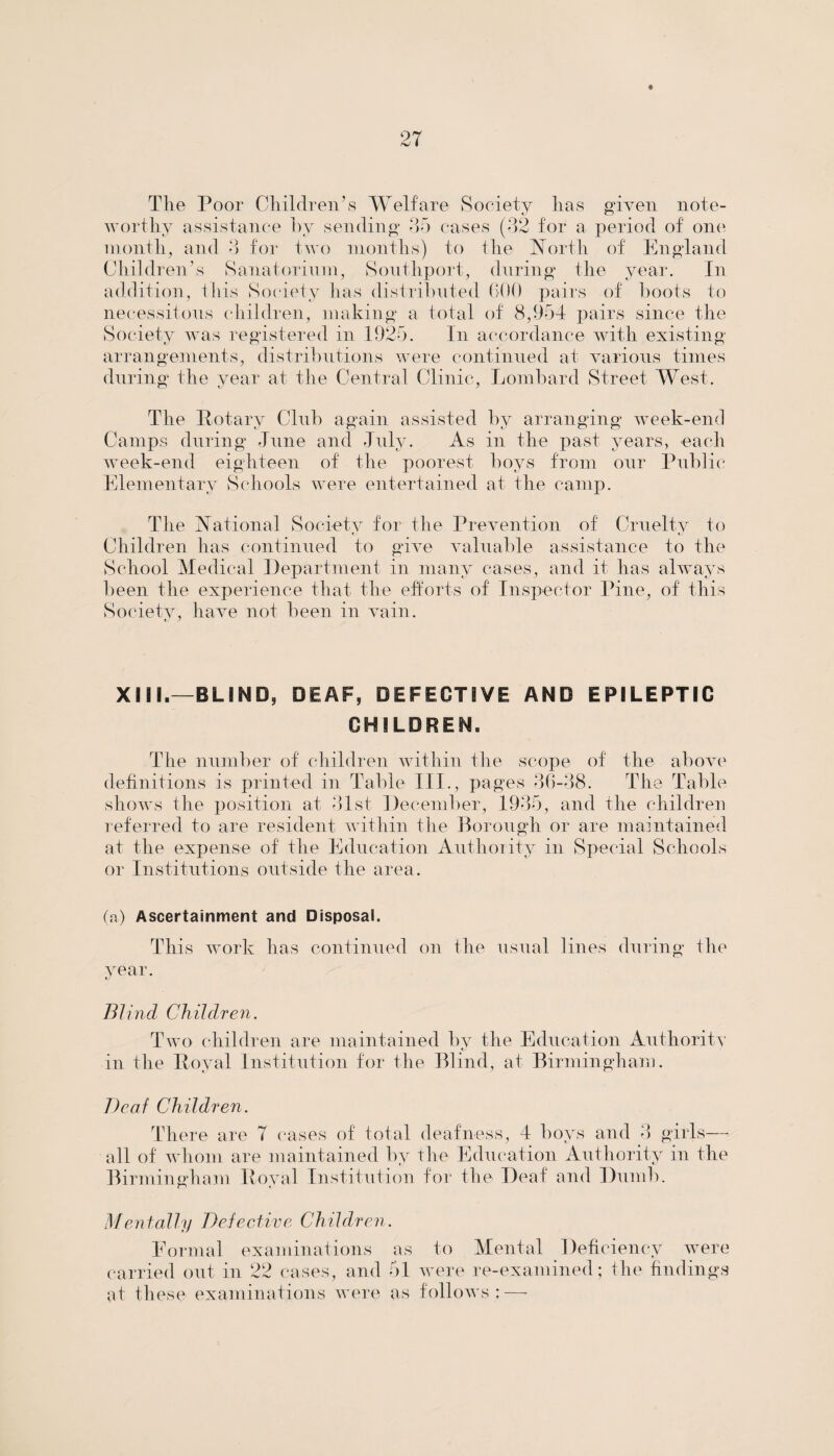The Poor Children’s Welfare Society has given note¬ worthy assistance by sending 35 cases (32 for a period of one month, and 3 for two months) to the North of England Children’s Sanatorium, Southport, during the year. In addition, this Society has distributed GOO pairs of hoots to necessitous children, making a total of 8,954 pairs since the Society was registered in 1925. In accordance with existing arrangements, distributions were continued at various times during the year at the Central Clinic, Lombard Street West. The Potary Club again assisted by arranging week-end Camps during -Tune and July. As in the past years, each week-end eighteen of the poorest boys from our Public Elementary Schools were entertained at the camp. The National Societv for the Prevention of Cruelty to Children has continued to give valuable assistance to the School Medical Department in many cases, and it has always been the experience that the efforts of Inspector Pine, of this Societv, have not been in vain. e. J XIII.—BUND, DEAF, DEFECTIVE AND EPILEPTIC CHILDREN. The number of children within the scope of the above definitions is printed in Table III., pages 36-38. The Table shows the position at 31st December, 1935, and the children referred to are resident within the Borough or are maintained at the expense of the Education Authority in Special Schools or Institutions outside the area. (a) Ascertainment and Disposal. This work has continued on the usual lines during the year. e./ Blind Children. Two children are maintained by the Education Authority in the Poval Institution for the Blind, at Birmingham. Deaf Children. There are 7 cases of total deafness, 4 boys and 3 girls— all of whom are maintained by the Education Authority in the Birmingham Poval Institution for the Deaf and Dumb. Mentally Defective Children. Eormal examinations as to Mental Deficiency were carried out in 22 cases, and 51 were re-examined; the findings at these examinations were as follows;—•