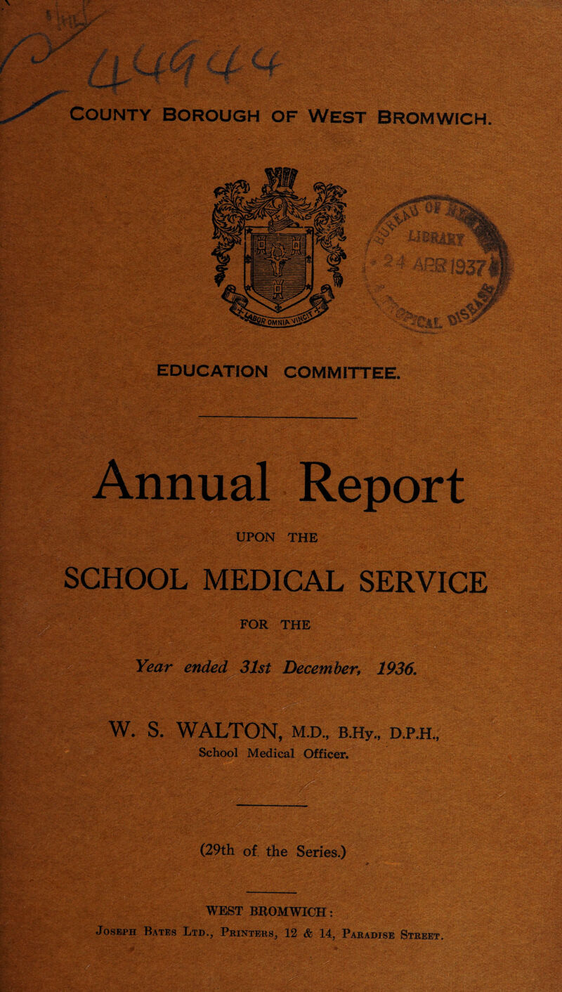 County borough of west Bromwich. Annual Report UPON THE SCHOOL MEDICAL SERVICE FOR THE ■X‘ ■ Year ended 31st ^^mber, 1936. W. S. WALTON, M.D., B.Hy., D.P.H., School Medical Officer.^ WEST BROMWICH: Joseph Bates Ltd., Printers, 12 & 14, Paradise Street.