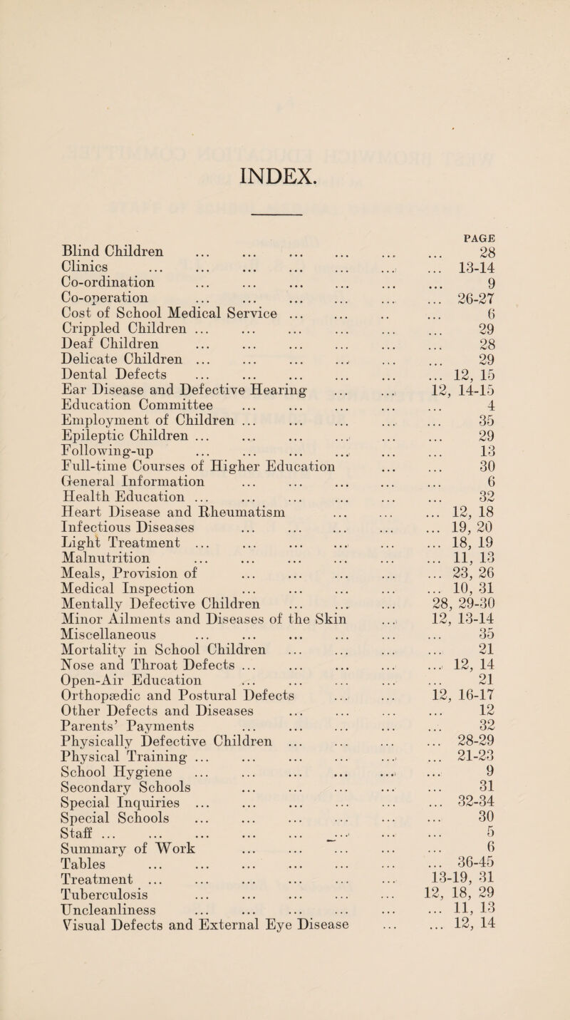 INDEX. Blind Children Clinics Co-ordination Co-operation Cost of School Medical Service Crippled Children ... Deaf Children Delicate Children ... Dental Defects Ear Disease and Defective Hearin Education Committee Employment of Children Epileptic Children ... Eollowing-np Full-time Courses of Higher Education Cxeneral Information Health Education ... Heart Disease and Hheumatism Infectious Diseases Light Treatment ... Malnutrition Meals, Provision of Medical Inspection Mentally Defective Children Minor Ailments and Diseases of the Skin Miscellaneous Mortality in School Children Nose and Throat Defects ... Open-Air Education Orthopaedic and Postural Defects Other Defects and Diseases Parents’ Payments Physically Defective Children Physical Training School Hygiene Secondary Schools Special Inquiries Special Schools Staff ... Summary of Work Tables Treatment ... Tuberculosis Uncleanliness Visual Defects and External Eye Disease PAGE 28 13-14 9 26-27 6 29 28 29 12, 15 12, 14-15 4 35 29 13 30 6 32 12, 18 19, 20 18, 19 11, 13 23, 26 10, 31 28, 29-30 12, 13-14 35 21 12, 14 21 12, 16-17 12 32 28-29 21-23 9 31 32-34 30 5 6 36-45 13-19, 31 12, 18, 29 ... 11, 13 ... 12, 14