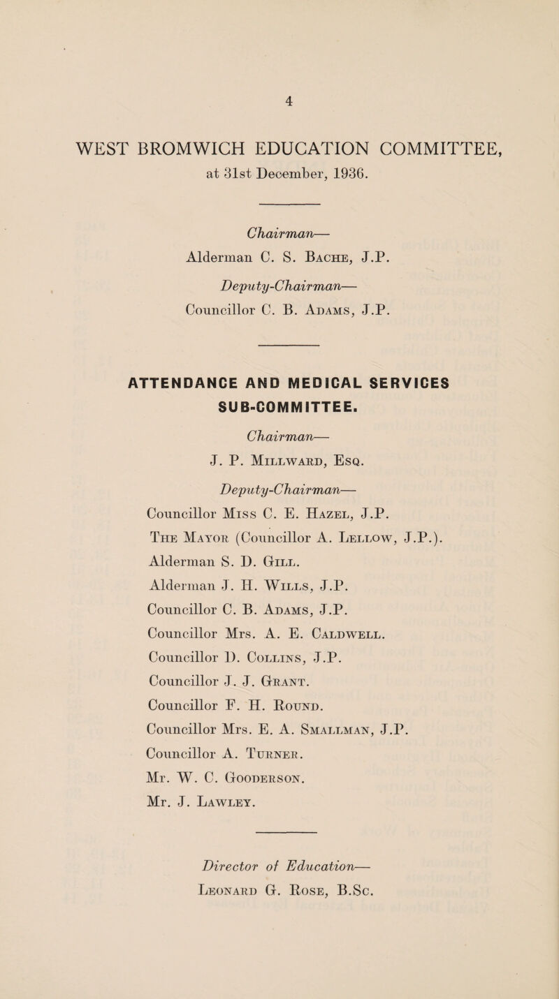 WEST BROMWICH EDUCATION COMMITTEE, at 31st December, 1936. Chairman— Alderman C. S. Bache, J.P. Deputy-Chairman— Councillor C. B. Adams, J.P. ATTENDANCE AND MEDICAL SERVICES SUB-COMMITTEE. Chairman— J. P. Millward, Esq. Deputy-Chairman— Councillor Miss C. E. Hazel, J.P. The Mayor (Councillor A. Lellow, J.P.). Alderman S. D. Gill. Alderman J. H. Wills, J.P. Councillor C. B. Adams, J.P. Councillor Mrs. A. E. Caldwell. Councillor 1). Collins, J.P. Councillor J. J. Grant. Councillor F. H. Round. Councillor Mrs. E. A. Smallman, J.P. Councillor A. Turner. Mr. W. C. Gooderson. Mr. J. Lawley. Director of Education— Leonard G. Rose, B.Sc,