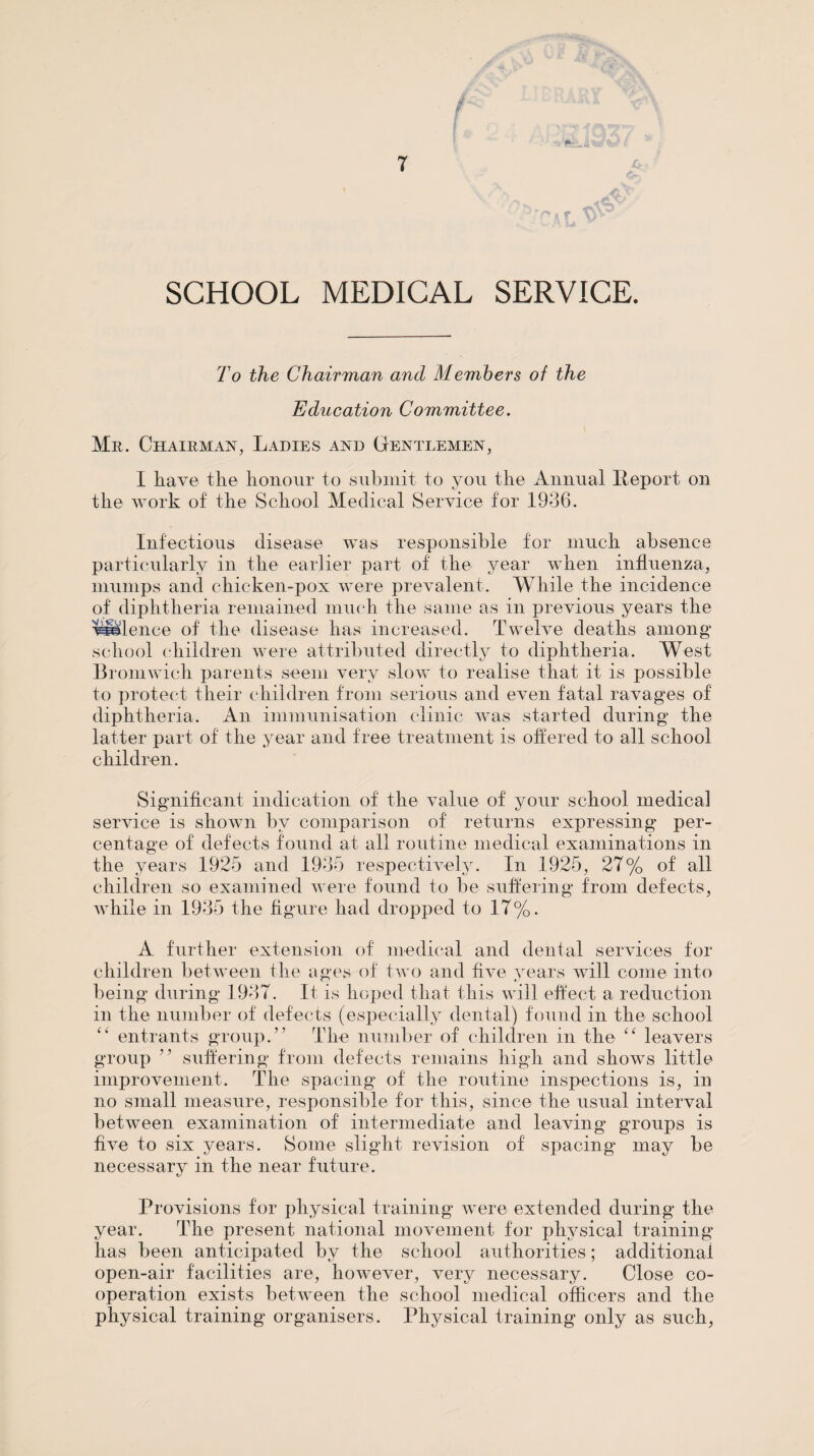 T SCHOOL MEDICAL SERVICE. To the Chairman and Members of the Education Committee. Mr. Chairman, Ladies and Gentlemen, I have the honour to submit to you the Annual Leport on the work of the School Medical Service for 1936. Infectious disease was responsible for much absence particularly in the earlier part of the year when influenza, mumps and chicken-pox were prevalent. While the incidence of diphtheria remained muc'h the same as in previous years the ^^lence of the disease has increased. Twelve deaths among school (diildren were attributed directly to diphtheria. West llromwich parents seem very slow to realise that it is possible to protect their children from serious and even fatal ravages of diphtheria. An immunisation clinic was started during the latter part of the year and free treatment is offered to all school children. Significant indication of the value of your school medical service is shown by comparison of returns expressing per¬ centage of defects found at all routine medical examinations in the years 1925 and 1935 respectively. In 1925, 27% of all children so examined were found to be suffering from defects, while in 1935 the figure had dropped to 17%. A further extension of medical and dental services for children between the ages of two and five years will come into being during 1937. It is hojied that this will elfect a reduction in the number of defects (especially dental) found in the school entrants group.” The nuiiiber of children in the leavers group ” sulfering from defects remains high and shows little improvement. The spacing of the routine inspections is, in no small measure, responsible for this, since the usual interval between examination of intermediate and leaving groups is five to six years. Some slight revision of spacing may be necessary in the near future. Provisions for physical training Avere extended during the year. The present national movement for physical training has been anticipated by the school authorities; additional open-air facilities are, however, very necessary. Close co¬ operation exists between the school medical officers and the physical training organisers. Physical training only as such,