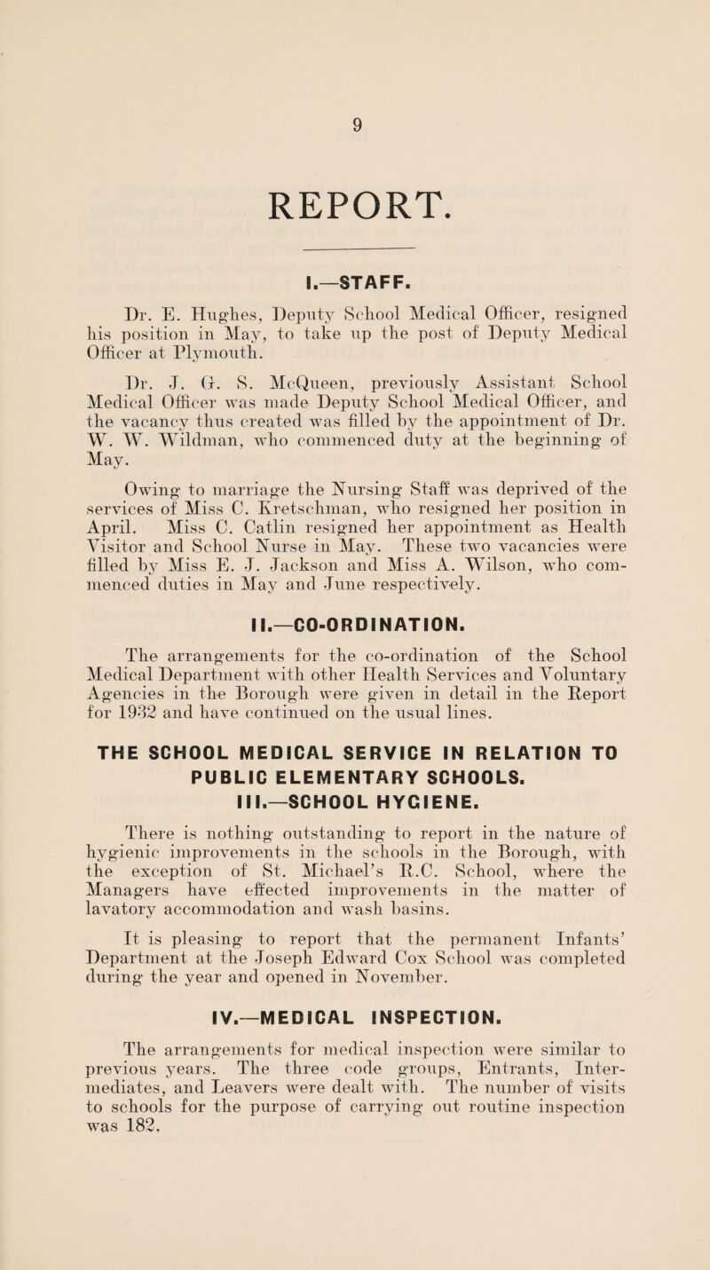 REPORT. I,—STAFF. Dr. E. Hiiglies, Deputy School Medical Officer, resigned liis position in May, to take up the post of Deputy Medical Officer at Plymouth. Dr. J. G. S. McQueen, previously Assistant School Medical Officer was niade Deputy School Medical Officer, and the vacancy thus created was filled by the appointment of Dr. W. W. Wildman, who commenced duty at the beginning of May. Owing to marriage the hfursing Staff was deprived of the services of Miss C. Kretschman, who resigned her position in April. Miss C. Gatlin resigned her appointment as Health Visitor and School Aurse in May. These two vacancies were filled by Miss E. J. Jackson and Miss A. Wilson, who com¬ menced duties in May and June respectively. II.—CO-ORDINATION. The arrangements for the co-ordination of the School Medical Department with other Health Services and Voluntary Agencies in the Borough were given in detail in the Report for 1932 and have continued on the usual lines. THE SCHOOL MEDICAL SERVICE IN RELATION TO PUBLIC ELEMENTARY SCHOOLS. III.—SCHOOL HYGIENE. There is nothing outstanding to report in the nature of hygienic improvements in the schools in the Borough, with the exception of St. MichaePs R.C. School, where the Managers have effected improvements in the matter of lavatory accommodation and wash basins. It is pleasing to report that the permanent Infants’ Department at the Joseph Edward Cox School was completed during the year and opened in November. IV.—MEDICAL INSPECTION. The arrangements for medical inspection were similar to previous years. The three code groups. Entrants, Inter¬ mediates, and Leavers were dealt with. The number of visits to schools for the purpose of carrying out routine inspection was 182.