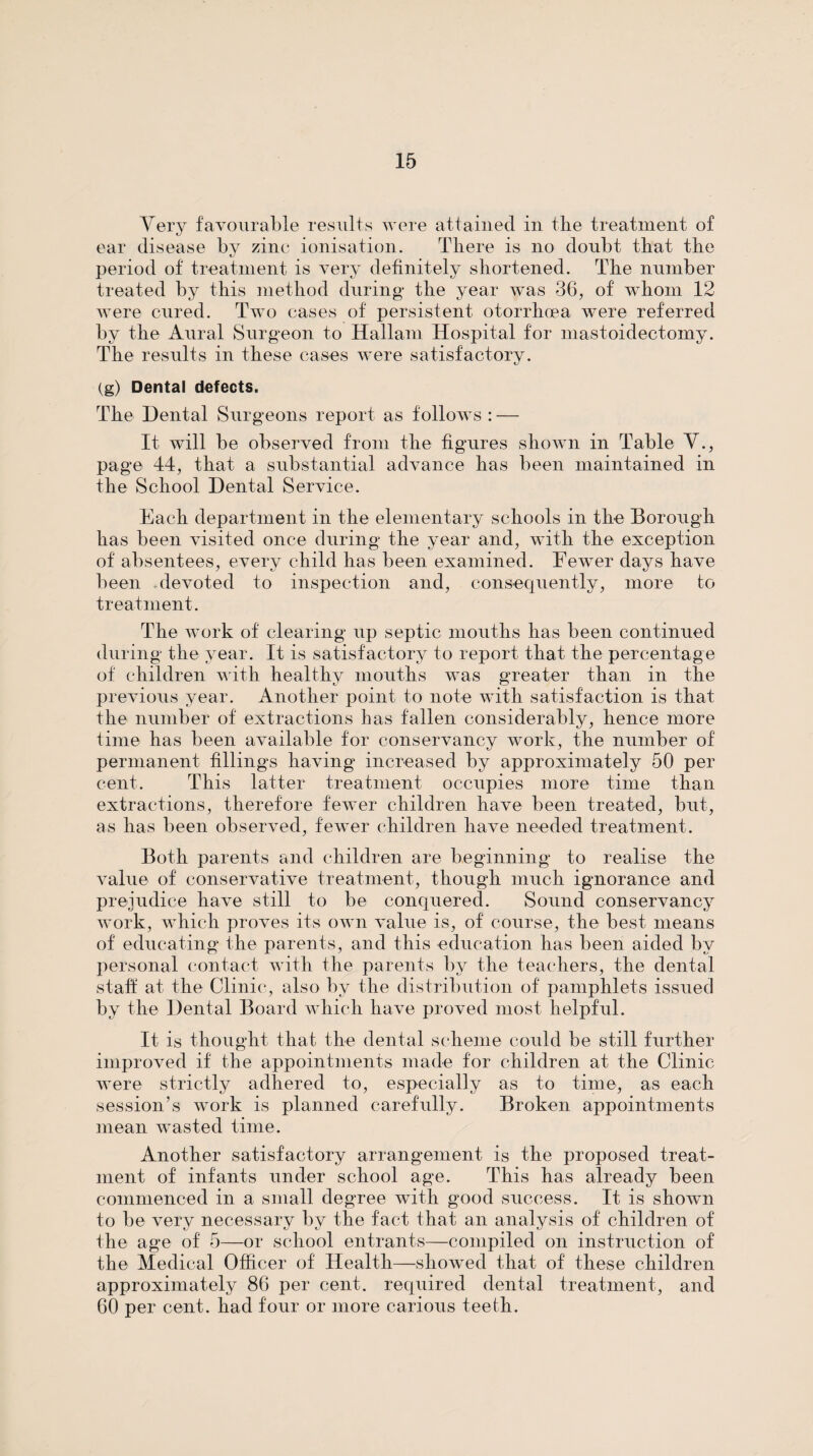 Very favourable results were attained in the treatment of ear disease by zinc ionisation. Tliere is no doubt that tbe period of treatment is very definitely shortened. The number treated by this method during the year was 36^ of whom 12 were cured. Two cases of persistent otorrhoea were referred by the Aural Surgeon to Hallani Hospital for mastoidectomy. The results in these cases were satisfactory. (g) Dental defects. The Dental Surgeons report as follows : — It will be observed from the figures shown in Table Y., page 44, that a substantial advance has been maintained in the School Dental Service. Each department in the elementary schools in the Borough has been visited once during the year and, with the exception of absentees, every child has been examined. Fewer days have been .devoted to inspection and, consequently, more to treatment. The work of clearing up septic mouths has been continued during the year. It is satisfactory to report that the percentage of children with healthy mouths was greater than in the previous year. Another point to note with satisfaction is that the number of extractions has fallen considerably, hence more time has been available for conservancy work, the number of permanent fillings having increased by approximately 50 per cent. This latter treatment occupies more time than extractions, therefore fewer children have been treated, but, as has been observed, fewer children have needed treatment. Both parents and children are beginning to realise the Amine of conservative treatment, though much ignorance and prejudice haAm still to be conquered. Sound conservancy Avork, which proves its OAvn Amine is, of course, the best means of educating the parents, and this education has been aided by personal contact Avith the parents by the teachers, the dental stafi at the Clinic, also by the distribution of pamphlets issued by the Dental Board Avhich haAm proAmd most helpful. It is thought that the dental scheme could be still further improved if the appointments made for children at the Clinic Avere strictly adhered to, especially as to time, as each session’s Avork is planned carefully. Broken appointments mean Avasted time. Another satisfactory arrangement is the proposed treat¬ ment of infants under school age. This has already been commenced in a small degree Avith good success. It is shoAvn to be very necessary by the fact that an analysis of children of the age of 5—or school entrants—compiled on instruction of the Medical Officer of Health—showed that of these children approximately 86 per cent, required dental treatment, and 60 per cent, had four or more carious teeth.