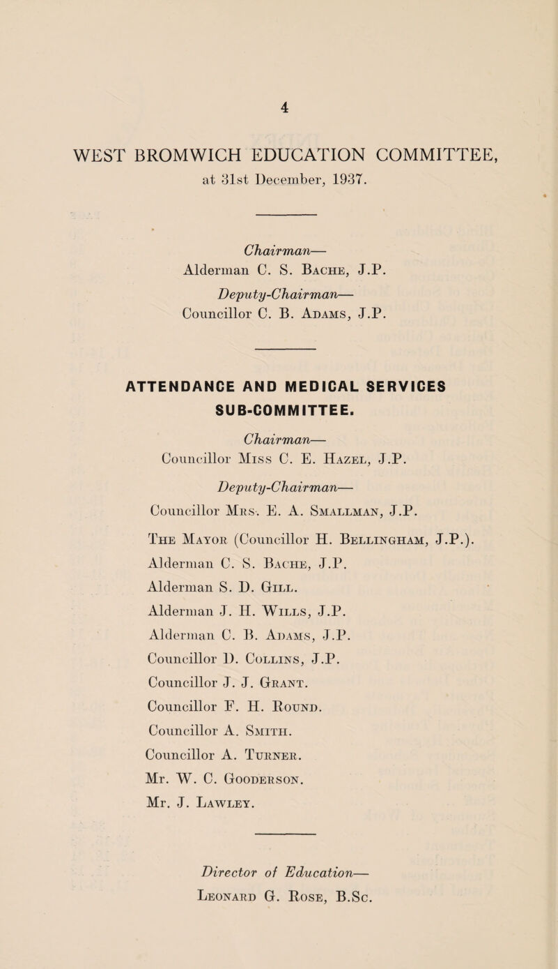 WEST BROMWICH EDUCATION COMMITTEE, at 31st December, 193T. Chairman— Alderman C. S. Bache, J.P. Deputy-Chairman— Councillor C. B. Adams, J.P. ATTENDANCE AND MEDICAL SERVICES SUB-COMMITTEE. Chairman— Councillor Miss C. E. Hazel, J.P. Deputy-Chairman— Councillor Mrs. E. A. Smallman, J.P. The Mayor (Councillor H. Bellingham, J.P.). Alderman C. S. Bache, J.P. Alderman S. D. Gill. Alderman J. IJ. Wills, J.P. Alderman C. B. Adams, J.P. Councillor D. Collins, J.P. Councillor J. J. Grant. Councillor F. H. Pound. Councillor A. Smith. Councillor A. Turner. Mr. W. C. Gooderson. Mr. J. Lawley. Director of Education— Leonard G. Pose, B.Sc.