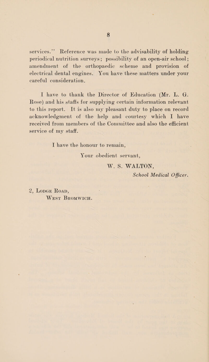 services.” Reference was made to tlie advisability of holding periodical nutrition surveys ; possibility of an open-air school; amendment of the orthopaedic scheme and provision of electrical dental engines. You have these matters under your careful consideration. I have to thank the Director of Education (Mr. L. Gr. Rose) and his staffs for supplying certain information relevant to this report. It is also my pleasant duty to place on record acknowledgment of the help and courtesy which I have received from members of the Committee and also the efficient service of my staff. I have the honour to remain, Your obedient servant, W. S. WALTON, School Medical Officer. 2, Lodge Road, West Bromwich.