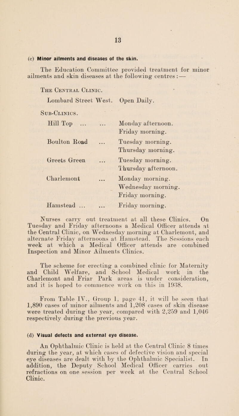 (c) Minor ailments and diseases of the skin. The Education Committee provided treatment for minor ailments and skin diseases at the following centres : — The Central Clinic. Lombard Street West. Sub-Clinics. Hill Top . Boulton Hoad Greets Green Charlemont Hamstead ... Open Daily. Monday afternoon. Friday morning. Tuesday morning. Thursday morning. Tuesday morning. Thursday afternoon. Monday morning. Wednesday morning. Friday morning. Friday morning. Nurses carry out treatment at all these Clinics. On Tuesday and Friday afternoons a Medical Officer attends at the Central Clinic, on Wednesday morning at Charlemont, and alternate Friday afternoons at Hamstead. The Sessions each week at which a Medical Officer attends are combined Inspection and Minor Ailments Clinics. The scheme for erecting a combined clinic for Maternity and Child Welfare, and School Medical work in the Charlemont and Friar Park areas is under consideration, and it is hoped to commence work on this in 1938. From Table IV., Group 1, page 41, it will be seen that 1,890 cases of minor ailments and 1,208 cases of skin disease were treated during the year, compared with 2,259 and 1,046 respectively during the previous year. (d) Visual defects and external eye disease. An Ophthalmic Clinic is held at the Central Clinic 8 times during the year, at which cases of defective vision and special eye diseases are dealt with by the Ophthalmic Specialist. In addition, the Deputy School Medical Officer carries out refractions on one session per week at the Central School Clinic.