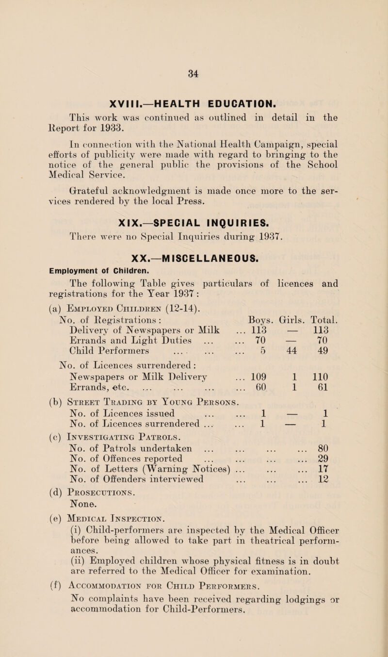 XVIII.—HEALTH EDUCATION. This work was continued as outlined in detail in the Report for 1933. In connection with the National Health Campaign, special efforts of publicity were made with regard to bringing to the notice of the general public the provisions of the School Medical Service. Grateful acknowledgment is made once more to the ser¬ vices rendered by the local Press. XIX.—SPECIAL INQUIRIES. There were no Special Inquiries during 1937. XX.—MISCELLANEOUS. Employment of Children. The following Table gives particulars of licences and registrations for the Year 1937 : (a) Employed Children (12-14). No. of Registrations : Boys. Girls. Total Delivery of Newspapers or Milk 113 — 113 Errands and Light Duties 70 — 70 Child Performers . 5 44 49 No. of Licences surrendered : Newspapers or Milk Delivery 109 1 110 Errands, etc. 60 1 61 (b) Street Trading by Young Persons. No. of Licences issued 1 — 1 No. of Licences surrendered ... 1 — 1 (c) Investigating Patrols. No. of Patrols undertaken 80 No. of Offences reported • • • • • • 29 No. of Letters (Warning Notices) ... • • • • • • 17 No. of Offenders interviewed • • • ... 12 (d) Prosecutions. None. (e) Medical Inspection. (i) Child-performers are inspected by the Medical Officer before being allowed to take part in theatrical perform¬ ances. (ii) Employed children whose physical fitness is in doubt are referred to the Medical Officer for examination. (f) Accommodation for Child Performers. No complaints have been received regarding lodgings or accommodation for Child-Performers,