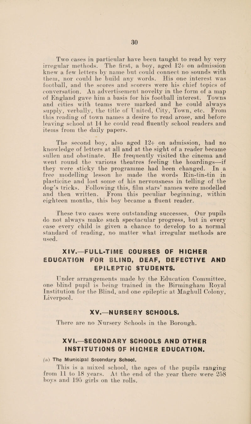 Two cases in particular have been taught to read by very irregular methods. The first, a boy, aged 12+ on admission knew a few letters by name but could connect no sounds with them, nor could he build any words. His one interest was football, and the scores and scorers were his chief topics of conversation. An advertisement novelty in the form of a map of England gave him a basis for his football interest. Towns and cities with teams were marked and he could always supply, verbally, the title of United, City, Town, etc. From this reading of town names a desire to read arose, and before leaving school at 14 he could read fluently school readers, and items from the daily papers. The second boy, also aged 12+ on admission, had no knowledge of letters at all and at the sight of a reader became sullen and obstinate. He frequently visited the cinema and went round the various theatres feeling the hoardings—if they were sticky the programme had been changed. In a free modelling lesson he made the words Kin-tin-tin in plasticine and lost some of his nervousness in telling of the dog’s tricks. Following this, film stars’ names were modelled and then written. From this peculiar beginning, within eighteen months, this boy became a fluent reader. These two cases were outstanding successes. Our pupils do not always make such spectacular progress, but in every case every child is given a chance to develop to a normal standard of reading, no matter what irregular methods are used. XIV,—FULL-TIME COURSES OF HIGHER EDUCATION FOR BLIND, DEAF, DEFECTIVE AND EPILEPTIC STUDENTS. Under arrangements made by the Education Committee, one blind pupil is being trained in the Birmingham Koval Institution for the Blind, and one epileptic at Maghull Colony, Liverpool. XV.—NURSERY SCHOOLS. There are no Nursery Schools in the Borough. XV!.—SECONDARY SCHOOLS AND OTHER INSTITUTIONS OF HIGHER EDUCATION. (a) The Municipal Secondary School. This is a mixed school, the ages of the pupils ranging from 11 to 18 years. At the end of the year there were 258 boys and 195 girls on the rolls,