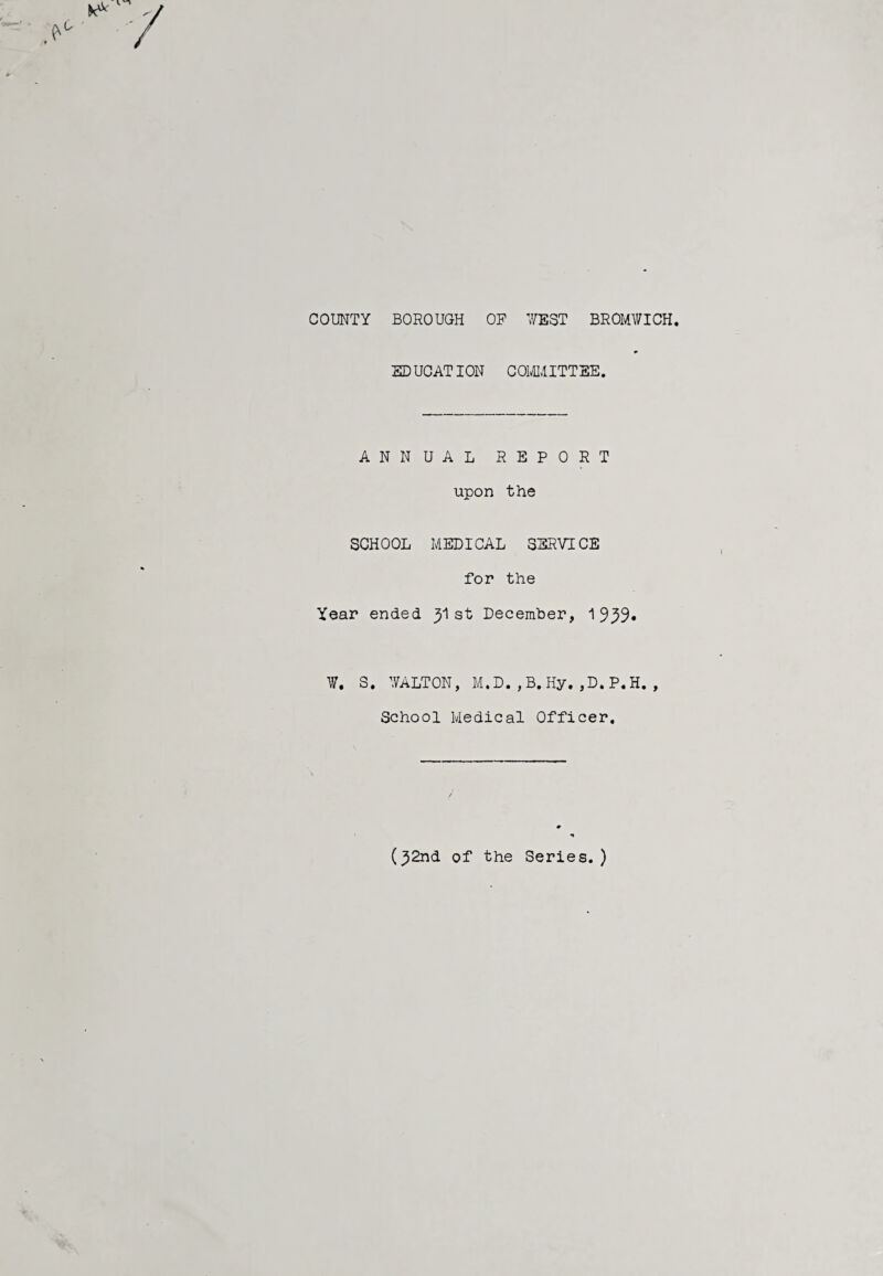 COUNTY BOROUGH OP WEST BROMWICH ED UCATION COMMITTEE. ANNUAL REPORT upon the SCHOOL MEDICAL SERVICE for the Year ended y\ st December, 1 999* W. S. WALTON, M.D.,B.Hy.,D.P.H., School Medical Officer. (^2nd of the Series.)