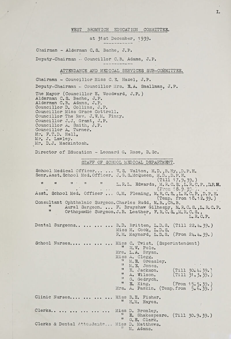 Ic VEST_BROMWICH_EDUCATION_COMMITTEE. at y\ st December, 1939* Chairman - Alderman C. S. Bache, J.P. / Deputy-Chairman -■ Councillor C0 B. Adams, J.P. ATTENDANCE AND MEDICAL SERVICES SUB-COMMITTEE. * Chairman - Councillor Miss Cc E. Hazel, J.P. Deputy-Chairman - Councillor Mrs. E.A. Smallman, J.P. The Mayor (Councillor E. Woodward, J.P. ) Alderman C. S. Bache, J.P. Alderman C.B. Adams, J.P. Councillor D. Collins, J.P. Councillor Miss Grace Cottrell. Councillor The Rev, J.W.M. Finny. Councillor J.J. Grant, J.P, Councillor A. Smith, J.P. Councillor A. Turner. Mr. F.T.D. Hall, Mr. J. Lawley. Mr. D.J. Mackintosh. Director of Education - Leonard G. Rose, B. Sc. STAFF OF SCHOOL MEDICAL DEPARTMENT. School Medical Officer. W.S. Walton, M.D.,B.Hy,,D.P.H. Senr.Asst.School Med.Officer. J.GeS.McQueen, M.D,,D.P.H. (Till 17.909. )  ” ” '   L.R.L. Edwards, M. R. C. Si ,L. R. C.P. ,HP.H. ; . ' , . . . (Frcs I.809-'39 ■ . Asst. School Med, Officer G.M. Fleming, M. R. C. S. , L. R. C. P. ,D. P. H. (Tempo from 18,12.39.) Consultant Ophthalmic Surgeon.Charles Rudd, M,B.,Ch.B. ” Aural Surgeon. ... F, Brayshaw Gilhespy, M. R. C. S. ,L, R. C. P. M Orthopaedic Surgeon.JeB„ Leather, F. R. C. S. ,M. R. C. S. , L. R. C, P. Dental Surgeons B.D. Britten, L.D.S. (Till 22.4.39.) Miss M. Cook, L.D.S. R.M. Maynard, L.D.S. (From 24.4.39.) School Nurses Clinic Nurses Miss C. Twist. (Superintendent)  M.V. Pole. Mrs. L.A. Bryan. Miss A. Clegg. M.E. Greasley. ” M.E. Jones. M E. Jackson. (Till 30, 4*39») ” A. Wilson. (Till 31.3.39.) G. Gedrych.  S. King. (From 15.5.39.) Mrs. A. Paskin. (Temp.from b.39* ) Miss B.E. Fisher. ” H.M. Hayes. Clerks Clerks & Dental Attendants„.. Miss D. Bromley. ” E. Shakespeare. (Till 30.9*39*)  G. E. Clark. Miss D. Matthews. 53 M. Adams.