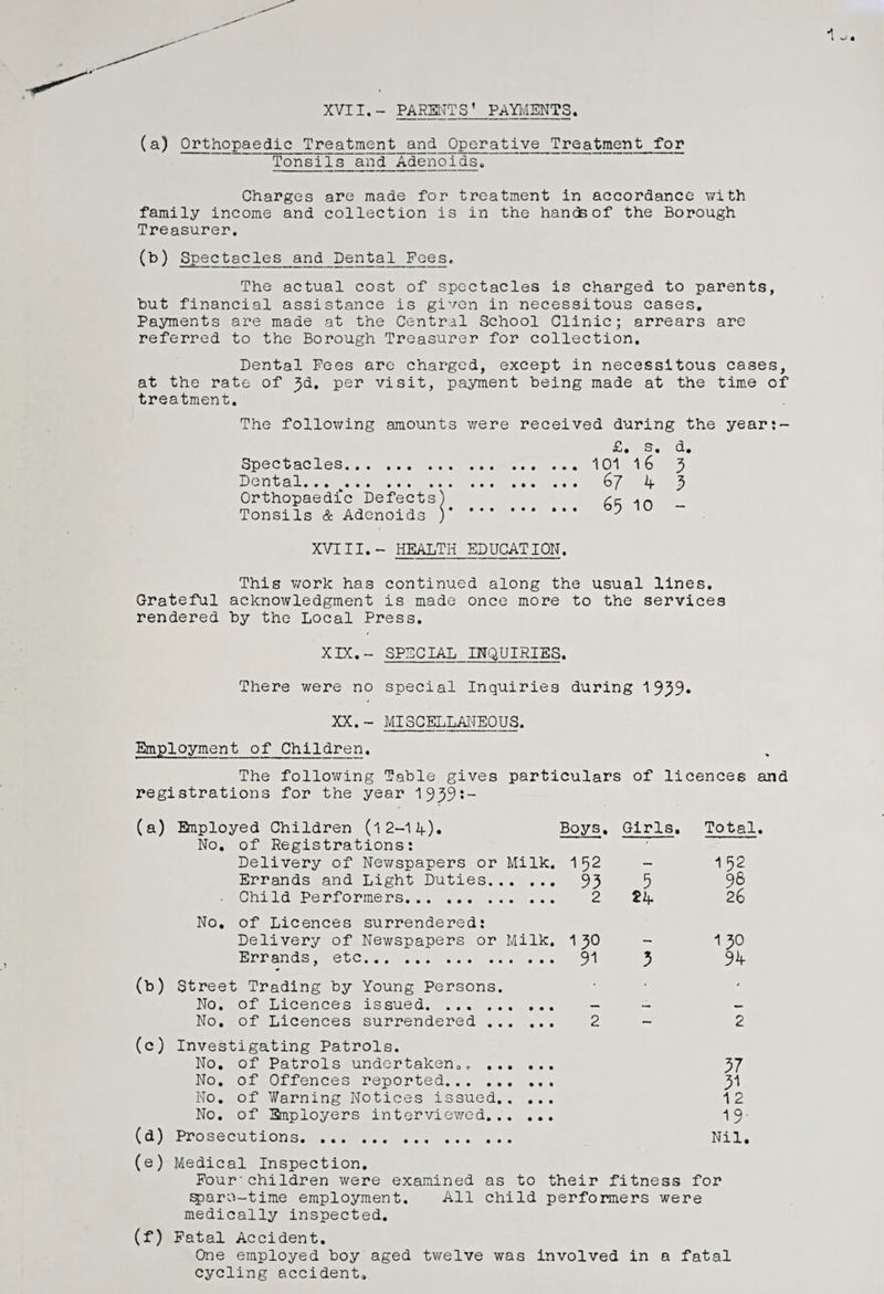 XVII.- PARENTS’ PAYMENTS (a) Orthopaedic Treatment and Operative Treatment for Tonsils and Adenoids* Charges are made for treatment in accordance with family income and collection is in the hands of the Borough Treasurer. (b) Spectacles and Dental Fees. The actual cost of spectacles is charged to parents, but financial assistance is given in necessitous cases. Payments are made at the Central School Clinic; arrears are referred to the Borough Treasurer for collection. Dental Pees are charged, except in necessitous cases, at the rate of ^d, per visit, payment being made at the time of treatment. The following amounts were received during the year:- Spectacles. Dental... . Orthopaedic Defects^ Tonsils & Adenoids j £. s. d. 101 16 3 67 4 3 65 10 - XVTII.- HEALTH EDUCATION. This work has continued along the usual lines. Grateful acknowledgment is made once more to the services rendered by the Local Press. XIX.- SPECIAL INQUIRIES. There were no special Inquiries during 1939* XX.- MISCELLANEOUS. Employment of Children. The following Table gives particulars of licences and registrations for the year 1939s- (a) Bnployed Children (l 2-1 If). Boys, Girls. Total No. of Registrations: Delivery of Newspapers or Milk. 1 52 — 152 Errands and Light Duties. 93 5 96 Child Performers. 2 26 No. of Licences surrendered: Delivery of Newspapers or Milk. 1 30 — 1 30 Errands, etc. 91 3 3k (b) Street Trading by Young Persons. - • > No, of Licences issued. ... . — —■ — No. of Licences surrendered . 2 — 2 (c) Investigating Patrols. No. of Patrols undertaken,r . 37 No. of Offences reported. 31 No. of Warning Notices issued. 12 No. of Bnployers interviewed. 19- (a) Prosecutions. ... Nil. (e) Medical Inspection. Pour'children were examined as to their fitness for sparo-time employment. All child performers were medically inspected. (f) Fatal Accident. One employed boy aged twelve was involved in a fatal cycling accident.
