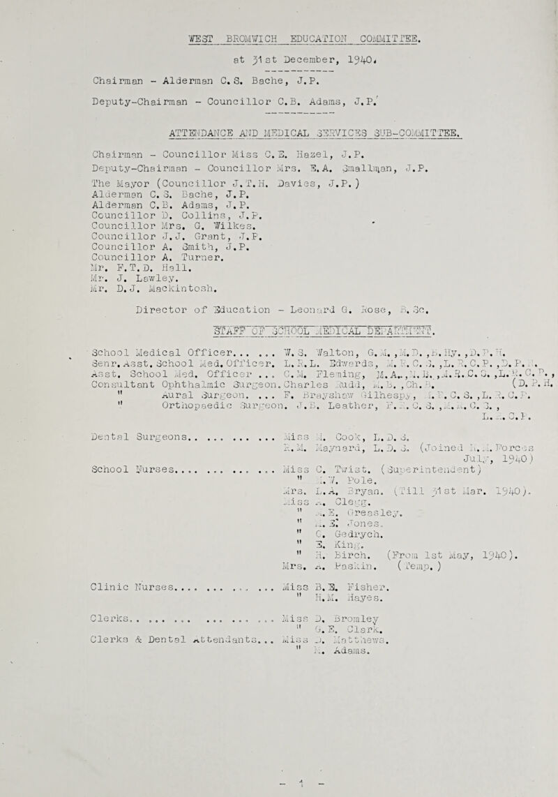 WEST BROMWICH EDUCATION COMMITTEE at st December, 1940* Chairman - Alderman C. S. Bache, J.P. Deputy-Chairman - Councillor C.B. Adams, J.P.’ ATTENDANCE AND MEDICAL SERVICES SUB-COMMITTEE. Chairman - Councillor Miss C.E. Hazel, J.P. Deputy-Chairman - Councillor Mrs. E. A. Sinallman, J.P. The Mayor (Councillor J.T.H. Davies, J.P.) Alderman C. 3. Bache, J.P. Alderman C.B. Adams, J.P. Councillor D. Collins, J.P. Councillor Mrs. G. Wilkes. Councillor J.J. Grant, J.P. Councillor A. Smith, J.P. Councillor A. Turner. Mr. P.T.D. Hall. Mr. J. Lav/ley. Mr. D. J. Mackintosh. Director of Education - Leonard G. Rose, B.3c. STAFF OF SCHOOL MEDICAL DEPARTMENT. School Medical Officer... ... W. S. Walton, G. M. , M. D. , B.Hy. , D, P.H. Senr. Asst. School Med. Officer. L. R, L. Edwards, M. R. C. 3. ,L. R. C. P. ,D. P. . Asst. School Med. Officer . . . Consultant Ophthalmic Surgeon Aural Surgeon. G.M. Fleming, Jl. A.. ,M. B. >M. R.C. 0. ,L. R. 0, tt It Charles Rudd, Li- .,Ch.B. (D. P. H. F. Bray show Gilhespy, h. P. C. S. , L. R. G. Orthopaedic Surgeon. J.B. Leather, } • o • O. ) J-\- . C. Dental Surgeons. 'll O Q .i« uoom, Tj» D. o. hi* Maynard, L. D. J. (Joined L. M. Forces July, 194-0) School Nurses.... ... ... ... Miss C. Twist. (Superintendent) it 1.7. Pole. Mrs. L.A. Bryan. (Till hi st Mar. 1940). -vii 3 3 A. Clegg. tt .. x. E. Greasley. tt A. E^ Jones. tt G. Ge dr yen. »t E. King. it H. Birch. (From 1st May, 194-0). Mrs. a. Paskin. ( Temp,) Clinic Nurses.. . ... Miss 3. E. Fisher. tt H. M. Hayes. Clerks. 9 0 0 9 0 0 9 9 0 0 9 9 9 O 0 9 V] -? o Q J.v'1 -Loo it D, Bromley G. E. Clark. Clerks & Dental attendants... : T A r'x iviloo - J* ivi 3. u il0Vv 3 • It M. Adams.