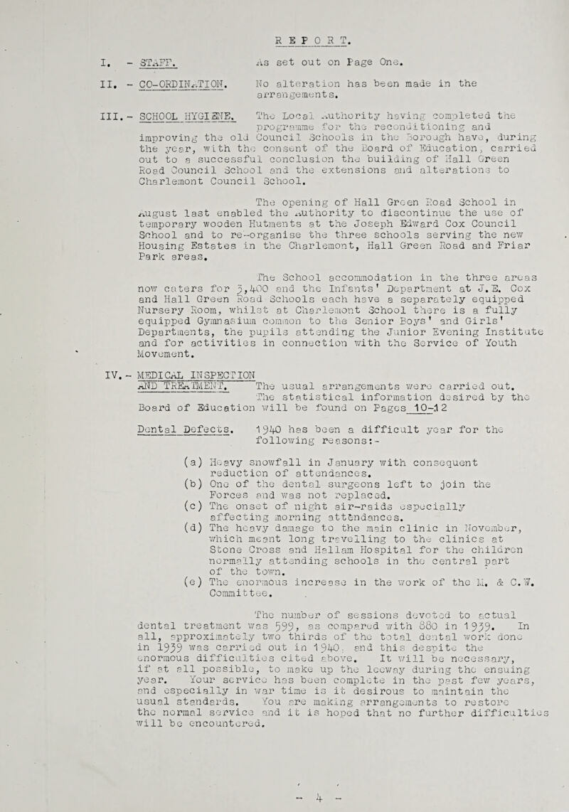 REPORT. I. - STAFF. As set out on Page One. II. - C 0-ORDIN AT ION. No alteration has been made in the arrangements. III. - SCHOOL HYGIENE. The Local authority having completed the programme for the reconditioning and improving the old Council Schools in the Borough have, during the year, with the consent of the Board of Education, carried out to a successful conclusion the building of Hall Green Road Council School and the extensions and alterations to Gharlemont Council School. The opening of Hall Green Road School in ^ugust last enabled the authority to discontinue the use of temporary wooden Hutments at the Joseph Ed'ward Cox Council School and to re-organise the three schools serving the new Housing Estates in the Gharlemont, Hall Green Road and Friar Park areas. The School accommodation in the three areas now caters for p, IfOO and the Infants’ Department at J. E. Cox and Hall Green Road Schools each have a separately equipped Nursery Room, whilst at Charlemont School there is a fully equipped Gymnasium common to the Senior Boys’ and Girls’ Departments, the pupils attending the Junior Evening Institute and for activities in connection with the Service of Youth Movement. IV.- MEDICAL INSPECTION AND TREATMENT. The usual arrangements were carried out. The statistical information desired by the Board of Education will be found on Pages 1Q-.12 Dental Defects. 1940 has been a difficult year for the following reasons (a) Heavy snowfall in January with consequent reduction of attendances. (b) One of the dental surgeons left to join the Forces and was not replaced. (c) The onset of night air-raids especially affecting morning attendances. (d) The heavy damage to the main clinic in November, which meant long travelling to the clinics at Stone Cross and Hallam Hospital for the children normally attending schools in the central port of the town. (e) The enormous increase in the work of the M. & C. V. Committee. The number of sessions devoted to actual dental treatment was 599? as compared with 880 in 1959* In all, approximately two thirds of the total dental work done in 1959 was carried out in 1940- and this despite the enormous difficulties cited above. It will be necessary, if at ell possible, to make up the leeway during the ensuing year. Your service has been complete in the past few years, end especially in war time is it desirous to maintain the usual standards. You are making arrangements to restore the normal service and it is hoped that no further difficultie will be encountered.