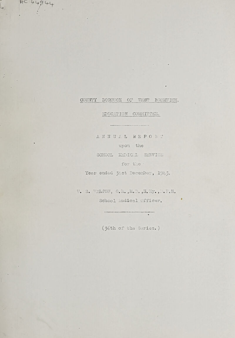 CQUI7TY_BOROUGH_OF_WEST_BROMUIGH. EDUCAT ION COMMITTEE, A N N IJ A L REPO P T upon the SCHOOL MEDICAL SERVICE for the • Year ended 31 st December, 19A3„ V. 3. DALTON, G. it. ,M„D. #H. Hy. ,1 , P.H. School liedical Officer. (36th of the Series.)