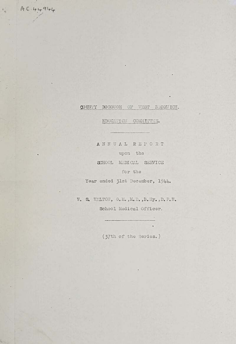 CP DITTY BO DOUGH OP WEST BROMWICH. EDUCATI01 [ COM If TS E. ANNUAL REPORT upon the SCHOOL MEDICAL SERVICE for the Year ended ^lst December, 19A4-* W. S. WALT ON, G. M. , Mi. D. , B. Hy. , D. P. H. School Medical Officer., {yjth. of the Series.)