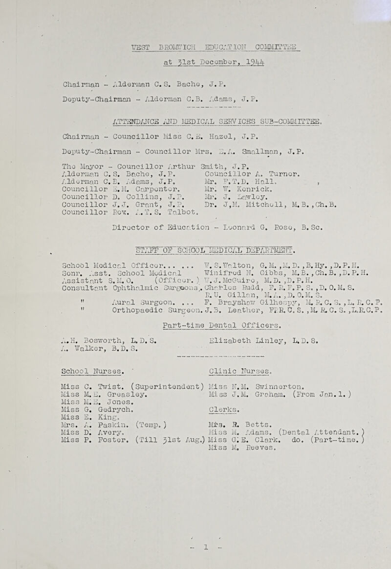 WEST BROMWICH EDUCATION COMMITTEE at ^lst December, Chairman - Alderman C. S. Bache, J.P. Deputy-Chairman - Alderman C.B. Adams, J.P. ATTENDANCE AND MEDICAL SERVICES SUB-COMMITTEE. Chairman - Councillor Miss C. E. Hazel, J.P. Deputy-Chairman - Councillor Mrs. E.A. Smallman, J.P. The Mayor - Councillor Arthur Alderman C. S. Bache, J.P. Alderman C.B. Adams, J.P. Councillor E.M. Carpenter. Councillor D. Collins, J.P. Councillor J.J. Grant, J.P. Councillor Roy. A.T. S. Talbot. Smith, J.P. Councillor A. Turner. Mr. F.T.D. Hall. ? Mr. ¥. Kcnrick. Mr. J. Lawloy. Dr. J,M. Mit che11, M. B. ,Ch.B Director of Education - Leonard G. Pose, B. Sc STAFF OP SCHOOL MEDICAL DEPARTMENT. School Medical Officer... ... ¥. S. Walton, G. M. ,M. D. , B. Hy. ,D. P. H. Senr. Asst. School Medical Winifred N. Gibbs, M.B.,Ch.B. ,D. P. H. Assistant S.M. 0. (Officer. ) ' ¥. J. McGuire, M. D. ,D.P*H. Consultant Ophthalmic Surgeons], Charles Rudd, F. R. F. P. S. ,D. 0. M. S. R. U. Gi llan, M. A. , D. 0. M. S. n Aural Surgeon. ... F. Brayshaw Gilhespy, M. R. C. S. , L. R. C. P ,f Orthopaedic Surgeon. J.B. Leather, FRR. 0. S. ,M. R. C. S. ,L.R.C.P Part-time Dental Officers. A.H. Bosworth, L. D. S. Elizabeth Linley, L.D. S. A. Walker, B.D.S. School Nurses. Clinic Nurses, Miss C. Twist. Mi s s M. j 0. Greas Miss Mi j 0. Jones Miss G. Gedrych Miss E. King. Mrs, ’ A* Paskin. Miss D. Avery. Miss P. Foster. Miss N.M. Swinnerton. Miss J.M. Graham. (From Jan.1.) Clerks, ( m Temp.) Mrs. 5. Miss M. __ , (Till ^lst Aug.) Miss G. E. Clark, Miss M, Reeves Betts. '.dams. (Dental Attendant. do. (Part-time. 1