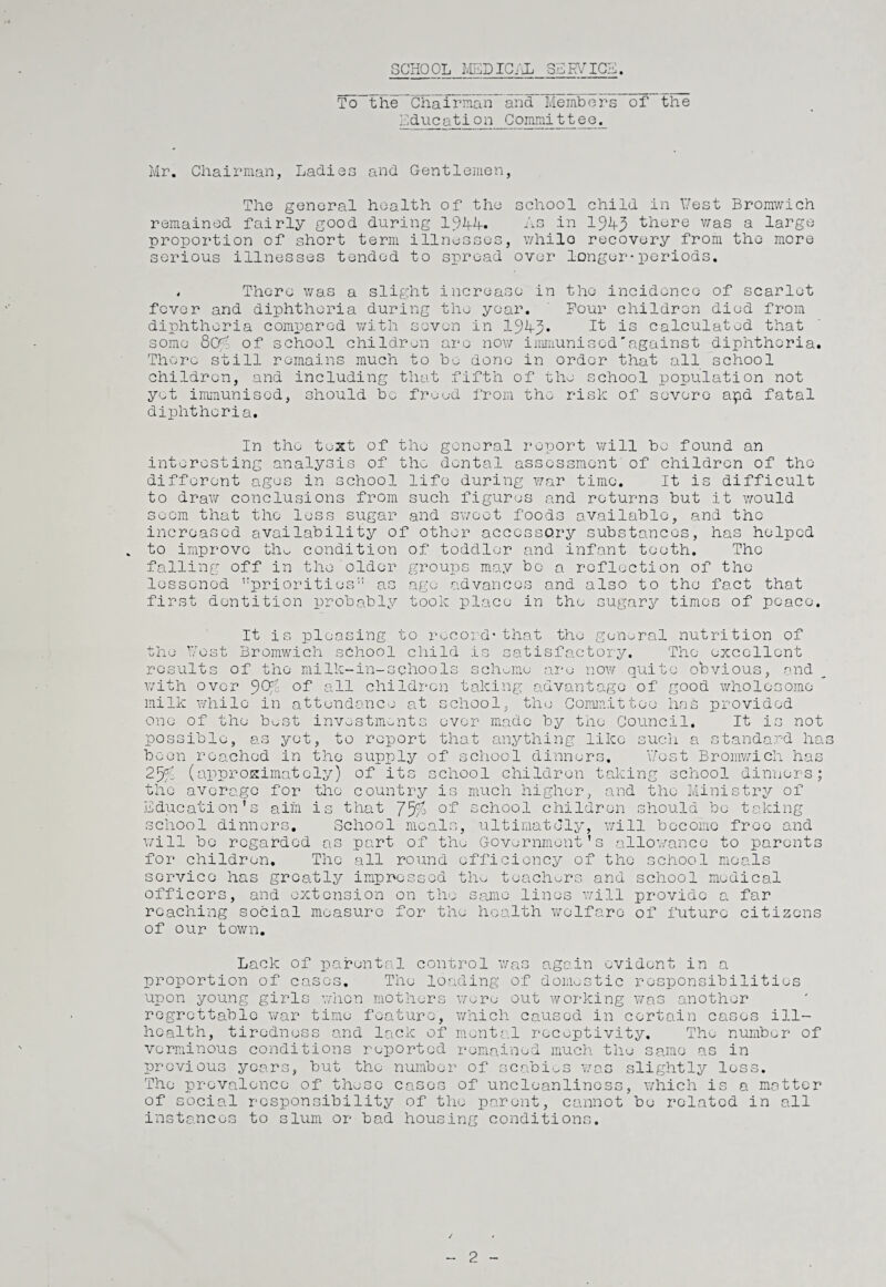 SCHOOL MEDICAL SERVICE. To~the_Cha^irman_and_Members of the Education Committeo. Mr. Chairman, Ladies and Gentlemen, The general health of the school child in Vest Bromwich remained fairly good during 1944. As in 1949 there was a large proportion of short term illnesses, whilo recovery from the more serious illnesses tended to spread over longer■periods. * There was a slight increase in the incidence of scarlet fever and diphtheria during the year. Pour children died from diphtheria compared with seven in 1945* It is calculated that some 804. of school children are now immunised'against diphtheria. There still remains much to he done in order that all school children, and including that fifth of the school population not yet immunised, should he freed from the risk of severe apd fatal diphtheria. In the test of the general report will he found an interesting analysis of the dental assessment of children of the different ages in school life during war time. It is difficult to draw conclusions from such figures and returns hut it would seem that the less sugar and sweet foods available, and the increased availability of other accessory substances, has helped . to improve tho condition of toddler and infant teeth. The falling off in the older groups may bo a reflection of the lessened priorities” as age advances and also to the fact that first dentition probably took place in the sugary times of peace. It is pleasing to record*that the general nutrition of the Post Bromwich school child is satisfactory. The excellent results of the miIk-in-schools scheme are now quite obvious, and with over 9tfc °f all children taking advantage of good wholesome milk while in attendance at school, the Committee has provided one of the best investments ever made by the Council. It is not possible, as yet, to report that anything like such a standard has been reached in the supply of school dinners. Y/ost Bromwich has 2% (approximately) of its school children taking school dinners; the average for the country is much higher, and the Ministry of Education’s aim is that 75/j school children should be taking school dinners. School meals, ultimately, will become free and will be regarded as part of the Government’s allowance to parents for children. The all round efficiency of the school meals service has greatly impressed the teachers and school medical officers, and extension on the same lines will provide a far reaching social measure for the health welfare of future citizens of our town. Lack of parental control was again evident in a proportion of cases. The loading of domestic responsibilities upon young girls when mothers were out working was another regrettable war time feature, which caused in certain cases ill- health, tiredness and lack of mental receptivity. Tho number of verminous conditions reported remained much the same as in previous years, but the number of scabies was slightly less. The prevalence of these cases of uncleanliness, which is a matter of social responsibility of the parent, cannot be related in all instances to slum or bad housing conditions. 2