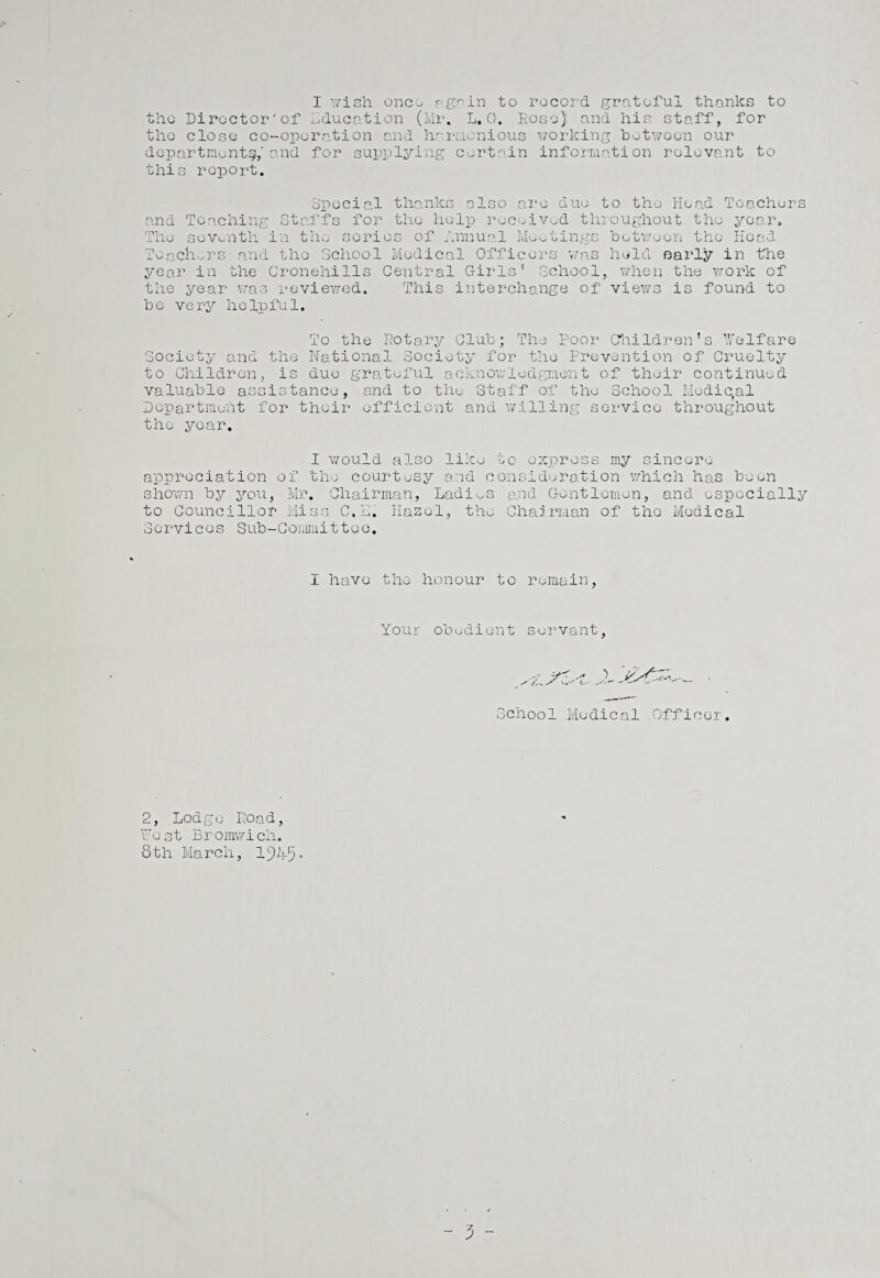 I v/ish onco again to record grateful thanks to the Director'of Education (Mr. L. G. Rose) and his staff, for the close co-operation and harmonious working betwocn our departments,'and for supplying certain information relevant to this report. Special thanks also and Teaching seventh in the series of Annual The ire due to the Head Teachers roughout the year. Meetings between the Hoad Staffs for the help received throughout the year Teachers and the School Medical Officers was held early in the year in the Cronehills Central Girls’ School, when the work of the year was reviewed. This interchange of views is found to be very helpful. To the Rotary Club; The Poor Children’s Welfare Society and the National Society for the Prevention of Cruelty to Children, is due grateful acknowledgment of their continued valuable assistance, and to the Staff of the School Medieval Department for their efficient and willing service throughout the year. I would also like to express my sincere appreciation of the courtesy and consideration which has been shown by you, Mr. Chairman, Ladies and Gentlemen, and especially to Councillor Miss C,E. Hazel, the Chairman of the Medical Services Sub-Committee. I have the honour to remain, Your obedient servant, School Medical Officer. 2, Lodge Road, West Bromwich. 8th March, 1945.