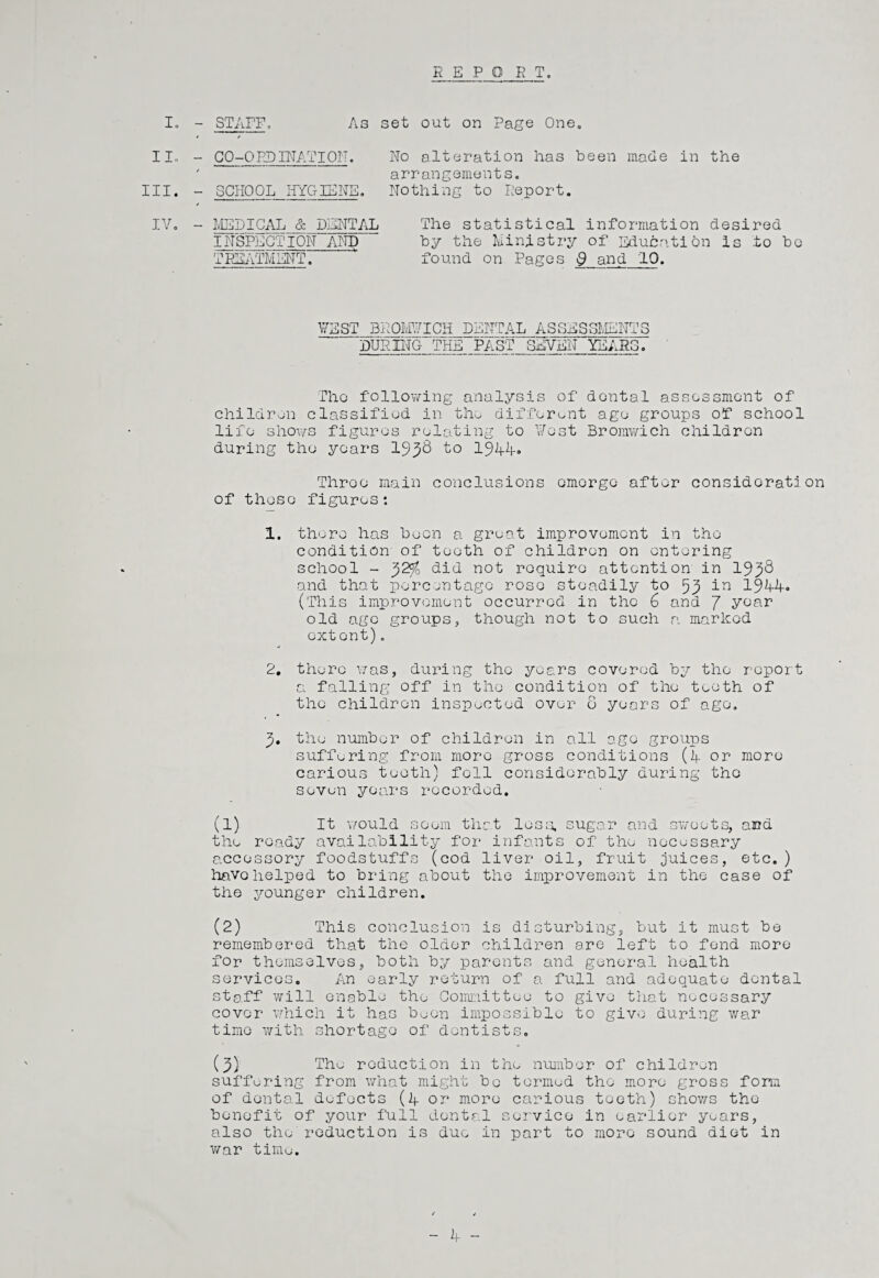 R E P O R T. I. - STAFF. As set out on Page One, * / II. - CO-ORDINATION. No alteration has been made in the III. ' arrangements. - SCHOOL HYGIENE. Nothing to Report. o > 1—1 - MEDICAL & DENTAL The statistical information desired INSPECTION AND by the Ministry of Education is to bo TREATMENT. found on Pages 9 and 10. % \ VEST BROMVICH DENTAL ASSESSMENTS DURING THE PAST SEVEN YEARS. The following analysis of dontal assessment of children classified in the different age groups of school life shows figures relating to Vest Bromwich children during the years 1938 to 1944* Throe main conclusions emerge after considerate on of those figures: 1. there has been a great improvement in tho condition of tooth of children on entering school - 32^ did not require attention in 1938 and that percentage rose steadily to 59 in 1944« (This improvement occurred in the 6 and J year old age groups, though not to such a marked extent). 2. there was, during the years covered by tho report a falling off in tho condition of the teeth of the children inspected over 0 years of ago. 3. the number of children in all ago groups suffering from more gross conditions (A or more carious teeth) fell considerably during the seven years recorded. (1) It would seem that less, sugar and sweets, and the ready availability for infants of the necessary accessory foodstuffs (cod liver oil, fruit juices, etc.) have helped to bring about the improvement in the case of the younger children. (2) This conclusion is disturbing, but it must be remembered that the older children are left to fond more for themselves, both by parents and general health services. An early return of a full and adequate dontal staff will enable the Committee to give that necessary cover which it has boon impossible to give during war time with shortage of dentists. (3) The reduction in the number of children suffering from what might be termed tho more gross form of dental defects (4 or more carious tooth) shows the benefit of your full dontal service in earlier years, also the reduction is due in part to more sound diet in war time. / /