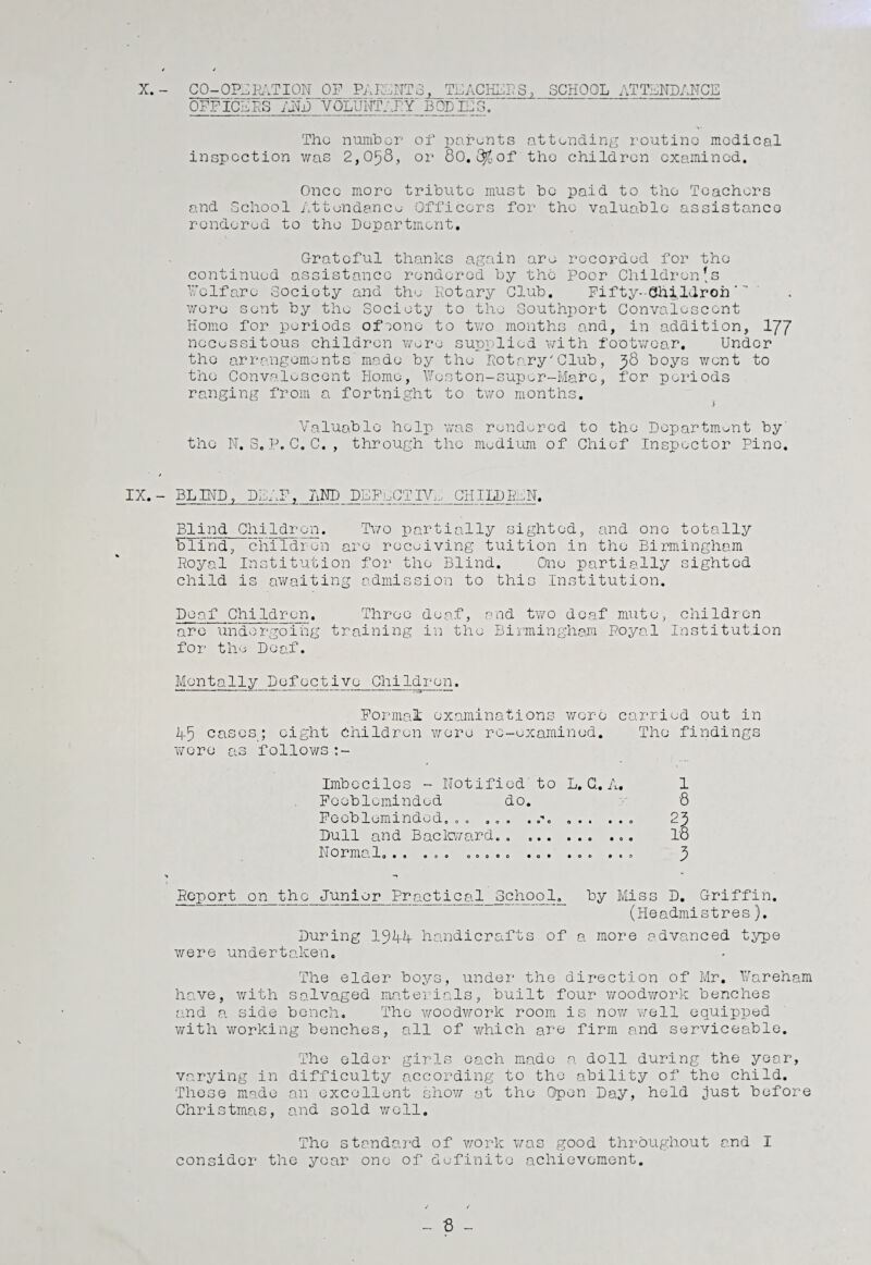 X.- CO-OPERATION OF PARENTS, TEACHERS, SCHOOL ATTENDANCE OFFICERS AND VOLUNTARY B OP IE S. Tho number of parents attending routine medical inspection was 2,0^8, or 80. ^of tho children examined. Once more tribute must bo paid to tho Teachers and School Attendance Officers for the valuable assistance rendered to the Department. Grateful thanks again are recorded for the continued assistance rendered by the Poor Children's Welfare Society and the Rotary Club. Fifty--Chi,lcIroft wore sent by the Society to tho Southport Convalescent Homo for periods ofeono to two months and, in addition, YfJ necessitous children wore supplied with footwear. Under the arrangements'made by the Rotary'Club, 98 boys went to the Convalescent Home, Weston-super-Mare, for periods ranging from a fortnight to two months. Valuable help was rendered to tho Department by' tho N. S. P. C. C. , through the medium of Chief Inspector Pine. IX. - BLIND, DEAF, AND DEFECTIVE CHILDREN. Blind Children. Two partially sighted, and one totally blind, children are receiving tuition in the Birmingham Royal Institution for the Blind. One partially sighted child is awaiting admission to this Institution. Deaf Children. Throe deaf, end two deaf mute, children are undergoing training in the Birmingham Royal Institution for the Deaf. Mentally Defective Children. *“■** 1 ■* 1 -----—------T3-— Formal examinations were carried out in A5 cases; eight Children toro re-examined. Tho findings wore as follows :- Imbeciles - Notified to L. G. A. 1 Feebleminded do. 8 Feebleminded. „ . ... .... ... 2j5 Dull and Backward.... To Normal, . . ... .. , . . ... ... ... Report on the Junior Practical School. by Miss D. Griffin. (Headmistres). During 19 if if handicrafts of a more advanced type were undertaken. The elder boys, under the direction of Mr. Fareham have, with salvaged materials, built four woodwork benches and a side bench. Tho woodwork room is now well equipped with working benches, all of which are firm and serviceable. The elder girls each made a doll during the year, varying in difficulty according to tho ability of the child. These made an excellent show at the Open Day, held just before Christmas, and sold well. The standard of work was good throughout and I consider the year one of definite achievement. - 8 -
