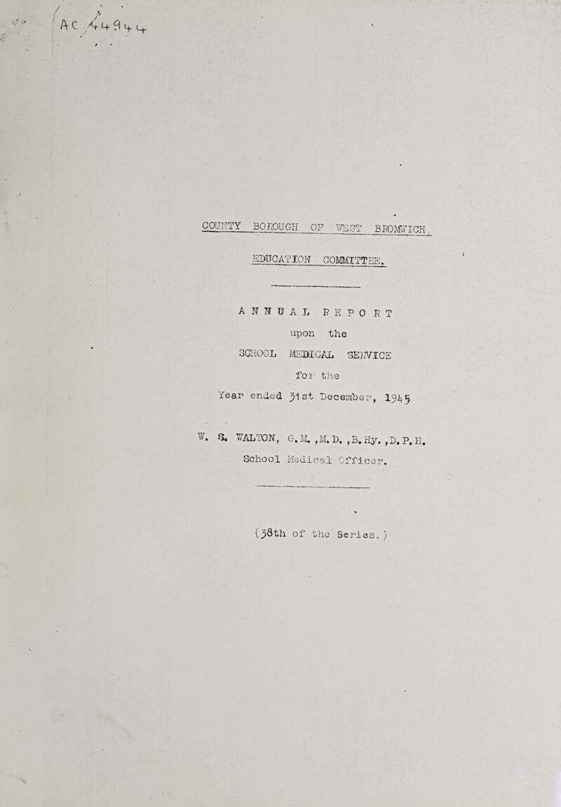 COUNTY BOTOUGH OF WEST BBOWICH EDUCATION COMMITTEE. ANNUAL B E P 0 P T upon the SCHOOL MEDICAL SEKVICE for the Tear ended st December, 19^5 W. WALTON, G. M. , M. D. , B. Hy. , D. P. K. School Medical Officer. (38th of the Series*)