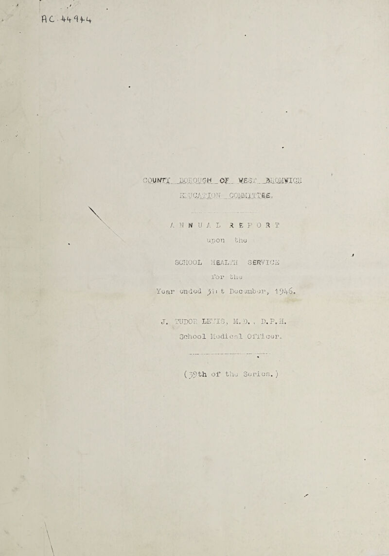 couwrr borough _of:.. west., jjeomwich X UCATION_... COMMITTEE: A N N U A L R E P 0 R T upon the SCHOOL HEALTH SERVICE Tox’ the Year ended Ri: t December, 194,6. J. TUDOR LEVIS, M. D. , D.P. H. School Medical Officer. (79th of the Series. ) \
